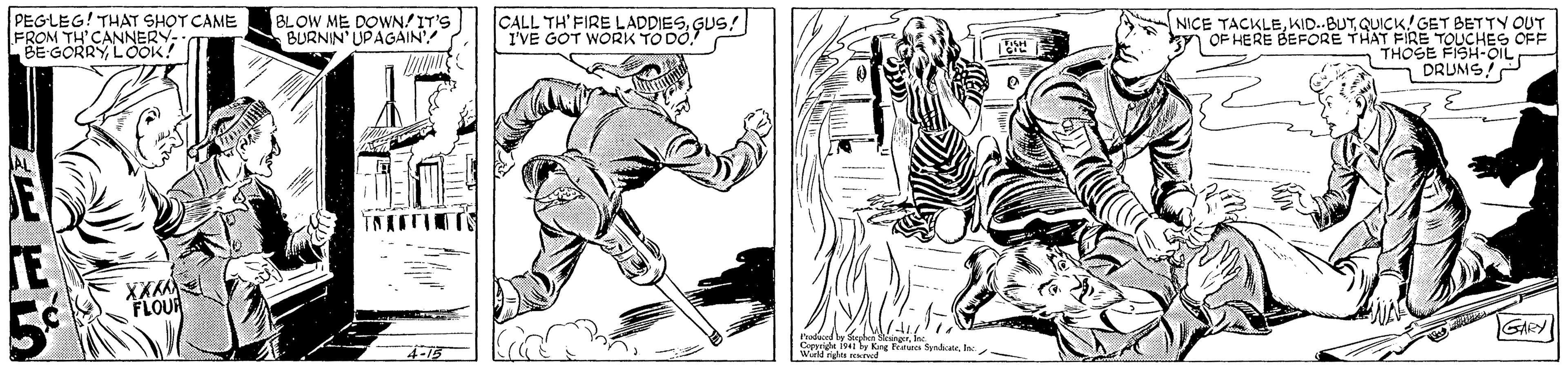 Font OCR: PEGLEG! THAT SHOT CAME FROM T BLOW ME DOWN!IT'S BURNIN' UPAGAIN CALL TH' FIREL I'VE GOT WORK TO DO. NICE TACKLEQUICK!GET BETTY OUT OF HERE BEFORE THAT FIRE TOUCHES OFF THOSE FISH-OiL DRUMS OUR GARY 4-15 hodaced by Suphke rme 1541 by Kng Feaures Syndicateln Wurd nights rekr PEGLEG! THAT SHOT CAME FROM T BLOW ME DOWN!IT'S BURNIN' UPAGAIN CALL TH' FIREL I'VE GOT WORK TO DO. NICE TACKLEQUICK!GET BETTY OUT OF HERE BEFORE THAT FIRE TOUCHES OFF THOSE FISH-OiL DRUMS OUR GARY 4-15 hodaced by Suphke rme 1541 by Kng Feaures Syndicateln Wurd nights rekr
