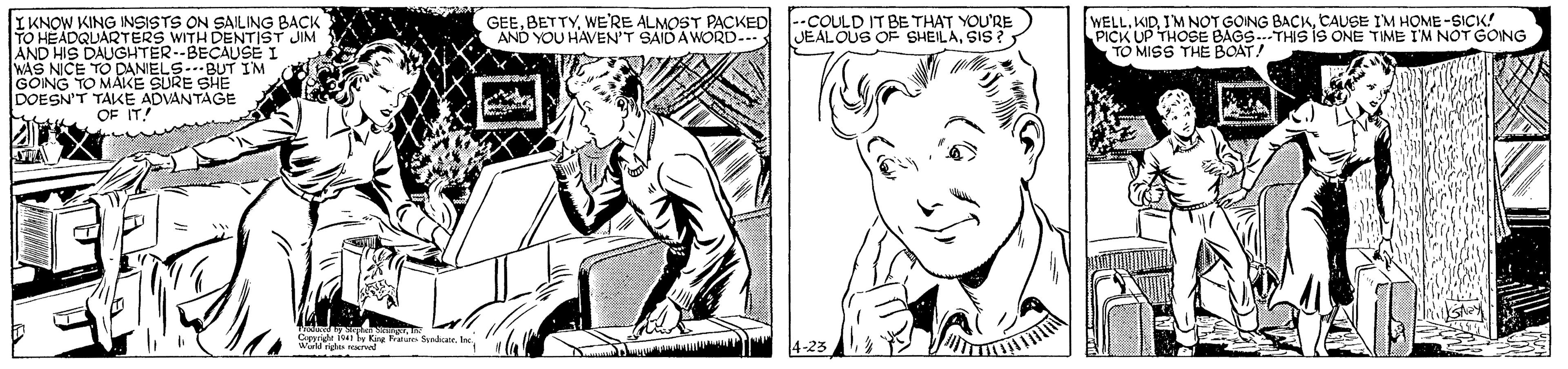 Gesture OCR: IKNOW KING INSISTS ON SAILING BACK TO HEADQUARTERS WITH DENTIST AND HIS DAUGHTER--BECAUSE I WAS NICE TO DANIELS.--BUT I'M GONG TO MAKE SURE SHE DOESN'T TAKE ADVANTAGE OF IT! GEEWE'RE ALMOST PACKED AND YOU HAVEN'T SAID A WORD-- --COULD IT BE THAT YOU'RE JEALOUS OF SHEILASIS ? WELLCAUSE I'M HOME -SICK! UP THOSE BAGS.THIS iS ONE TIME I'M NOT GONG JIM THE BOAT! Cpige iser y Kie atn Snr. I Wildg IKNOW KING INSISTS ON SAILING BACK TO HEADQUARTERS WITH DENTIST AND HIS DAUGHTER--BECAUSE I WAS NICE TO DANIELS.--BUT I'M GONG TO MAKE SURE SHE DOESN'T TAKE ADVANTAGE OF IT! GEEWE'RE ALMOST PACKED AND YOU HAVEN'T SAID A WORD-- --COULD IT BE THAT YOU'RE JEALOUS OF SHEILASIS ? WELLI'M NOT GOING BACKCAUSE I'M HOME -SICK! UP THOSE BAGS.THIS iS ONE TIME I'M NOT GONG JIM THE BOAT! Cpige iser y Kie atn Snr. I Wildg