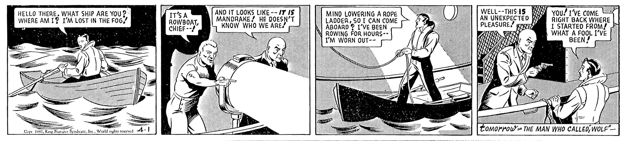 Illustration OCR: AND IT LOOKS LIKE -- IT IS MANDRAKE! HE DOESN'T KNOW WHO WE ARE WELL--THIS Is AN UNEXPECTEO PLEASURE YOU! I'VE COME RIGHT BACK WHERE I STARTED FROM! WHAT A FOOL I'VE BEEN! HELLO THEREWHAT SHIP ARE YOU? WHERE AM 1? I'M LOST IN THE FOG! IT'S A ROWBOATCHIEF-- MIND LOWERING A ROPE LADDERSO I CAN COME ABOARD ? I'VE BEEN ROWING FOR HOURS-- I'M WORN OUT-- tomorrow- THE MAN WHO CALLEDWOLF"- Cipe 1941Inc. World nghta reerwd 4.1 AND IT LOOKS LIKE -- IT IS MANDRAKE! HE DOESN'T KNOW WHO WE ARE WELL--THIS Is AN UNEXPECTEO PLEASURE YOU! I'VE COME RIGHT BACK WHERE I STARTED FROM! WHAT A FOOL I'VE BEEN! HELLO THEREWHAT SHIP ARE YOU? WHERE AM 1? I'M LOST IN THE FOG! IT'S A ROWBOATCHIEF-- MIND LOWERING A ROPE LADDERSO I CAN COME ABOARD ? I'VE BEEN ROWING FOR HOURS-- I'M WORN OUT-- tomorrow- THE MAN WHO CALLEDWOLF"- Cipe 1941Kng Featue SyndcateInc. World nghta reerwd 4.1
