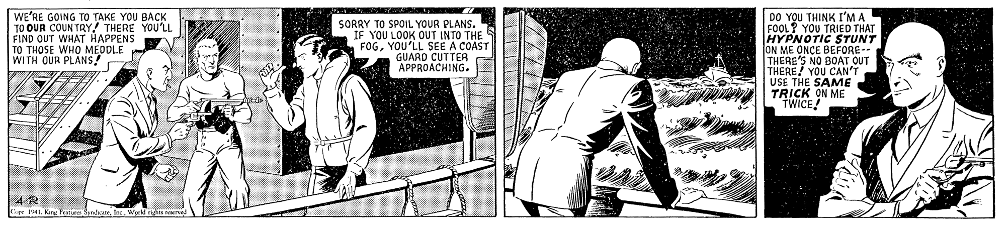 Font OCR: WE'RE GOING TO TAKE YOU BACK TO OUR COUN TRY! THERE YOU'LL FIND OUT WHAT HAPPENS TO THOSE WHO MEDDLE WITH OUR PLANS! SORRY TO SPOIL YOUR PLANS. IF YOU LOOK OUT INTO THE FOGYOU'LL SEE A COAST GUARD CUTTER APPROACHING. DO YOU THINK I'M A FOOL? YOU TRIED THAT HYPNOTIC STUNT ON ME ONCE BEFORE-- THERE'S NO BOAT OUT THERE YOU CAN'T USE THE SAME TRICK ON ME TWICE 4-R Ger jlInc. Werld ri peene WE'RE GOING TO TAKE YOU BACK TO OUR COUN TRY! THERE YOU'LL FIND OUT WHAT HAPPENS TO THOSE WHO MEDDLE WITH OUR PLANS! SORRY TO SPOIL YOUR PLANS. IF YOU LOOK OUT INTO THE FOGYOU'LL SEE A COAST GUARD CUTTER APPROACHING. DO YOU THINK I'M A FOOL? YOU TRIED THAT HYPNOTIC STUNT ON ME ONCE BEFORE-- THERE'S NO BOAT OUT THERE YOU CAN'T USE THE SAME TRICK ON ME TWICE 4-R Ger jlKine Festure SvedsateInc. Werld ri peene
