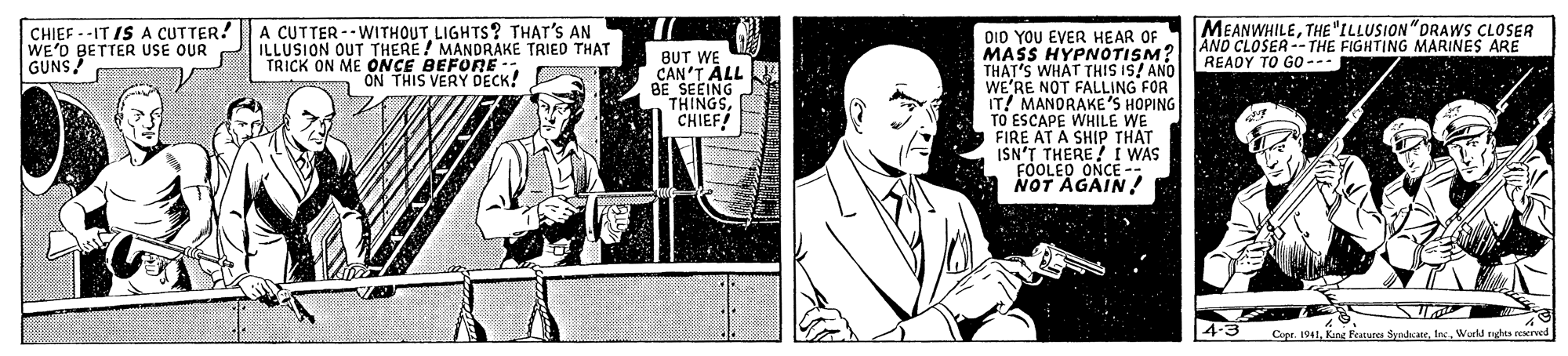 Publication OCR: CHIEF --IT IS A CUTTER! WE'O BETTER USE OUR GUNS A CUTTER --WITHOUTLIGHTS? THAT'S AN ILLUSION OUT THERE/ MANDRAKE TRIED THAT TRICK ON ME ONCE BEFORE- ON THIS VERY DECK! MEANWHILETHE"ILLUSION"DRAWS CLOSER AND CLOSER --THE FIGHTING MARINES ARE READY TO GO--- OID YOU EVER HEAR OF MASS HYPNOTISM? THAT'S WHAT THIS IS! ANO WE'RE NOT FALLING FOR IT! MANDRAKE'S HOPING TO ESCAPE WHILE WE FIRE AT A SHIP THAT ISN'T THERE I WAS FOOLED ONCE - NOT AGAIN! BUT WE CAN'T ALL BE SEEING THINGSCHIEF! 4-3 Cupr. 1941In. Werld radhta seerved CHIEF --IT IS A CUTTER! WE'O BETTER USE OUR GUNS A CUTTER --WITHOUTLIGHTS? THAT'S AN ILLUSION OUT THERE/ MANDRAKE TRIED THAT TRICK ON ME ONCE BEFORE- ON THIS VERY DECK! MEANWHILETHE"ILLUSION"DRAWS CLOSER AND CLOSER --THE FIGHTING MARINES ARE READY TO GO--- OID YOU EVER HEAR OF MASS HYPNOTISM? THAT'S WHAT THIS IS! ANO WE'RE NOT FALLING FOR IT! MANDRAKE'S HOPING TO ESCAPE WHILE WE FIRE AT A SHIP THAT ISN'T THERE I WAS FOOLED ONCE - NOT AGAIN! BUT WE CAN'T ALL BE SEEING THINGSCHIEF! 4-3 Cupr. 1941Kng Featurea SymdcateIn. Werld radhta seerved