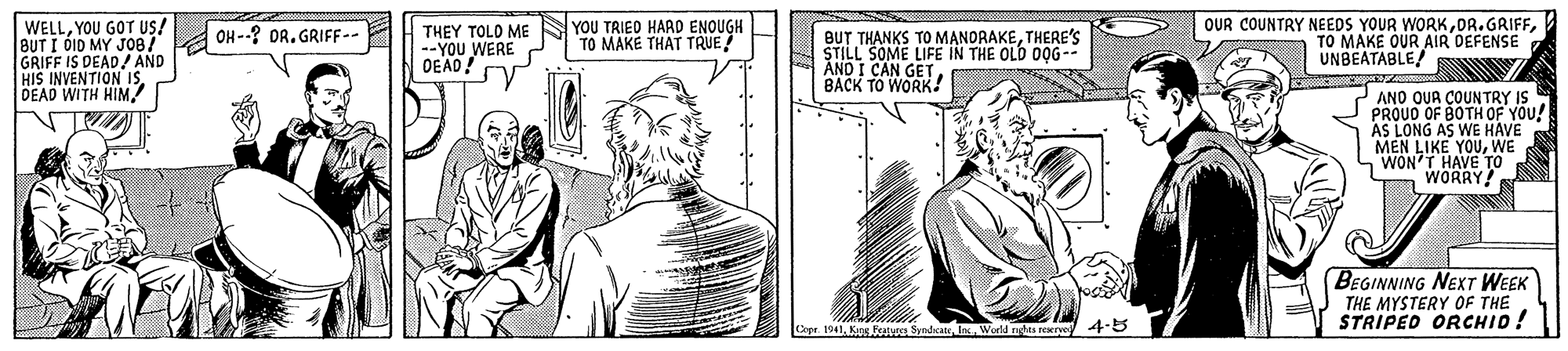Cartoon OCR: WELLYOU GOT US! BUT I ÓID MY JO8/ A OH--? OR. GRIFF-- GRIFF IS DEAD! AND HIS INVENTION IS DEAD WITH HIM! OUR COUNTRY NEEDS YOUR WORKTO MAKE OUR AIR DEFENSE UNBEATABLE! O THEY TOLO ME --YOU WERE OEAD! YOU TRIED HAAD ENOUGH TO MAKE THAT TRUE/ BUT THANKS TO MANORAKETHERE'S STILL SOME LIFE IN THE OLD O0G-- AND I CAN GET BACK TO WORK! ANO QUA COUNTRY IS PROUD OF BOTH OF YOU! AS LONG AS WE HAVE MEN LIKE YOUWE S WON'T HAVE WORRY BEGINNING NEXT WEEK THE MYSTERY OF THE STRIPED ORCHID! Cxpr. 1941World rayta reeryo 45 WELLYOU GOT US! BUT I ÓID MY JO8/ A OH--? OR. GRIFF-- GRIFF IS DEAD! AND HIS INVENTION IS DEAD WITH HIM! OUR COUNTRY NEEDS YOUR WORKTO MAKE OUR AIR DEFENSE UNBEATABLE! O THEY TOLO ME --YOU WERE OEAD! YOU TRIED HAAD ENOUGH TO MAKE THAT TRUE/ BUT THANKS TO MANORAKETHERE'S STILL SOME LIFE IN THE OLD O0G-- AND I CAN GET BACK TO WORK! ANO QUA COUNTRY IS PROUD OF BOTH OF YOU! AS LONG AS WE HAVE MEN LIKE YOUWE S WON'T HAVE WORRY BEGINNING NEXT WEEK THE MYSTERY OF THE STRIPED ORCHID! Cxpr. 1941Kng Fetue SyndcanWorld rayta reeryo 45