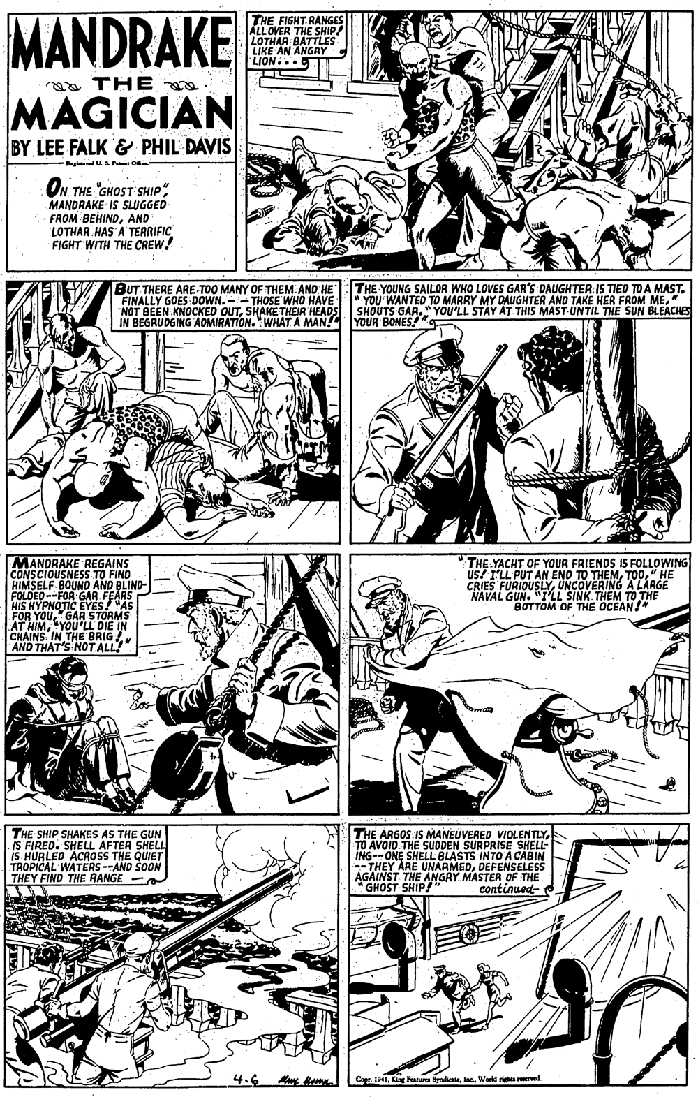 Parallel OCR: MANDRAKE THE FIGHT. RANGES ALL OVER THE SHIP LOTHAR BATTLES LIKE AN ANGRY LION.. aa THE MAGICIAN BY LEE FALK & PHIL DAVIS ON THE "GHOST SHIPMANDRAKE IS SLUGGED FROM BEHINDAND LOTHAR HAS A TERRIFIC FIGHT WITH THE CREW! BUT THERE ARE-TOO MANY OF THEM:AND HE FINALLY GOES DOWN. - - THOSE WHO HAVE NOT BEEN KNOCKED OUTSHAKE THEIR HEADS IN BEGRUDGING ADMIRATION."WHÁT A MAN! YOUR BONES" THE YOUNG SAILOR WHO LOVES GAR'S DAUGHTER:IS TIED TO A MAST. YOU'WANTED TO MARRY MY DAUGHTER AND TAKE HER FROM ME" SHOUTS GAR." YOU'LL STAY AT THIS MAST UNTIL THE SUN BLEACHES MANDRAKE REGAINS CONSCIOUSNESS TO FIND HIMSELF BOUND AND BLIND- FOLDED--FOR GAR FEARS HIS HYPNOTIC EYES "AS FOR YOU" GAR STORMS AT HIMYOU'LL DIE IN CHAINS IN THE BRIG AND THAT'S NOT ALL THE YACHT OF YOUR FRIENDS IS FOLLOWING us! I'LL PUT AN END TO THEM" HE CRIES FURIOUSLYUNCOVERING A LARGE NAVAL GUN.TOM OF THEM TO THE THE SHIP SHAKES AS THE GUN IS FIRED. SHELL AFTER SHELL IS HURLED ACROSS THE QUIET TROPICAL WATERS--AND SOON THEY FIND THE RANGE - THE ARGOSTO AVOID THE SUODEN SURPRISE SHELL- ING--ONE SHELL BLASTS INTO A CABIN --THEY ARE UNAAMEDDEFENSELESS AGAINST THE ANGRY MASTER OF THE "GHOST SHIP!" continued- O 4.6 INI Kine Peaure SendiateJac. Warld rita erved MANDRAKE THE FIGHT. RANGES ALL OVER THE SHIP LOTHAR BATTLES LIKE AN ANGRY LION.. aa THE MAGICIAN BY LEE FALK & PHIL DAVIS ON THE "GHOST SHIPMANDRAKE IS SLUGGED FROM BEHINDAND LOTHAR HAS A TERRIFIC FIGHT WITH THE CREW! BUT THERE ARE-TOO MANY OF THEM:AND HE FINALLY GOES DOWN. - - THOSE WHO HAVE NOT BEEN KNOCKED OUTSHAKE THEIR HEADS IN BEGRUDGING ADMIRATION."WHÁT A MAN! YOUR BONES" THE YOUNG SAILOR WHO LOVES GAR'S DAUGHTER:IS TIED TO A MAST. YOU'WANTED TO MARRY MY DAUGHTER AND TAKE HER FROM ME" SHOUTS GAR." YOU'LL STAY AT THIS MAST UNTIL THE SUN BLEACHES MANDRAKE REGAINS CONSCIOUSNESS TO FIND HIMSELF BOUND AND BLIND- FOLDED--FOR GAR FEARS HIS HYPNOTIC EYES "AS FOR YOU" GAR STORMS AT HIMYOU'LL DIE IN CHAINS IN THE BRIG AND THAT'S NOT ALL THE YACHT OF YOUR FRIENDS IS FOLLOWING us! I'LL PUT AN END TO THEM" HE CRIES FURIOUSLYUNCOVERING A LARGE NAVAL GUN.TOM OF THEM TO THE THE SHIP SHAKES AS THE GUN IS FIRED. SHELL AFTER SHELL IS HURLED ACROSS THE QUIET TROPICAL WATERS--AND SOON THEY FIND THE RANGE - THE ARGOSIS MANEUVERED VIOLENTLYTO AVOID THE SUODEN SURPRISE SHELL- ING--ONE SHELL BLASTS INTO A CABIN --THEY ARE UNAAMEDDEFENSELESS AGAINST THE ANGRY MASTER OF THE "GHOST SHIP!" continued- O 4.6 INI Kine Peaure SendiateJac. Warld rita erved