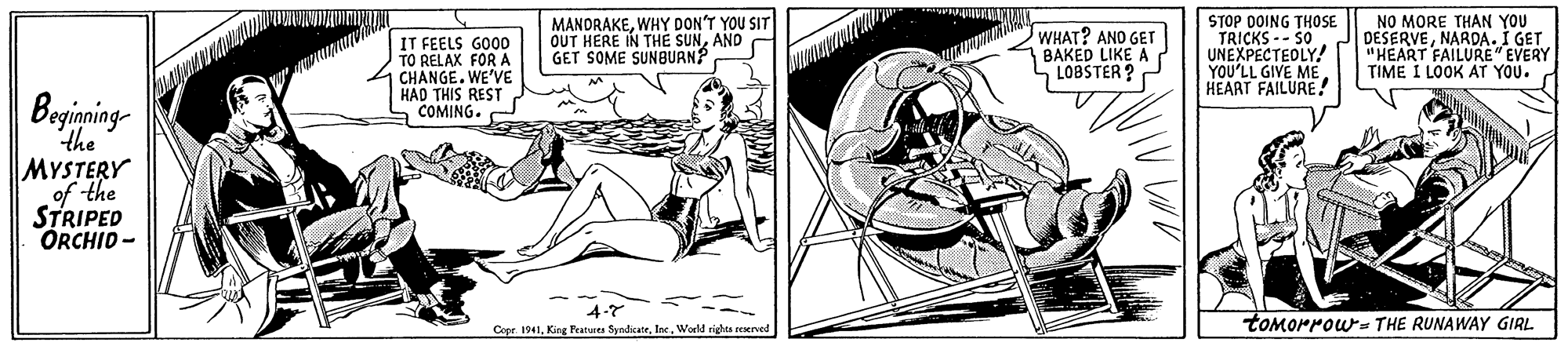 Line art OCR: IT FEELS GO0D TO RELAK FOR A CHANGE. WE'VE HAD THIS REST COMING. MANDRAKEWHY DON'T YOU SIT OUT HERE IN THE SUNAND GET SOME SUNBUAN? WHAT? ANO GET BAKED LIKE A LOBSTER ? STOP DOING THOSE TRICKS -- S0. UNEXPECTEDLY! YOU'LL GIVE ME HEART FAILURE! NO MORE THAN YOU DESERVENARDA. I GET "HEART FAILURE" EVERY TIME I LOOK AT YOU. Begining- the MYSTERY of the STRIPED ORCHID- 4-7 Cope. 1941World righta seserved tomorrows THE RUNAWAY GIRL IT FEELS GO0D TO RELAK FOR A CHANGE. WE'VE HAD THIS REST COMING. MANDRAKEWHY DON'T YOU SIT OUT HERE IN THE SUNAND GET SOME SUNBUAN? WHAT? ANO GET BAKED LIKE A LOBSTER ? STOP DOING THOSE TRICKS -- S0. UNEXPECTEDLY! YOU'LL GIVE ME HEART FAILURE! NO MORE THAN YOU DESERVENARDA. I GET "HEART FAILURE" EVERY TIME I LOOK AT YOU. Begining- the MYSTERY of the STRIPED ORCHID- 4-7 Cope. 1941King Peatures SyndicateWorld righta seserved tomorrows THE RUNAWAY GIRL