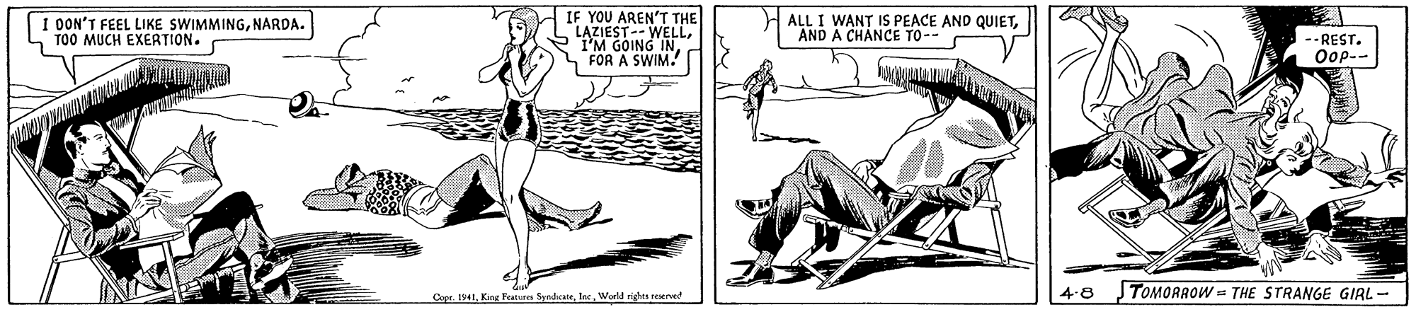 Elbow OCR: I OON'T FEEL LIKE SWIMMINGNARDA. TOO MUCH EXERTION. IF YOU AREN'T THE LAZIEST-- WELLFOR A SWIM. ALL I WANT IS PEACE AND QUIETAND A CHANCE TO-- --REST. Oop-- Cope. 1941. King Feann SyndcateWorld rights reserved 4-8 TOMORROW = THE STRANGE GIRL - I OON'T FEEL LIKE SWIMMINGNARDA. TOO MUCH EXERTION. IF YOU AREN'T THE LAZIEST-- WELLI'M GOING INFOR A SWIM. ALL I WANT IS PEACE AND QUIETAND A CHANCE TO-- --REST. Oop-- Cope. 1941. King Feann SyndcateWorld rights reserved 4-8 TOMORROW = THE STRANGE GIRL -