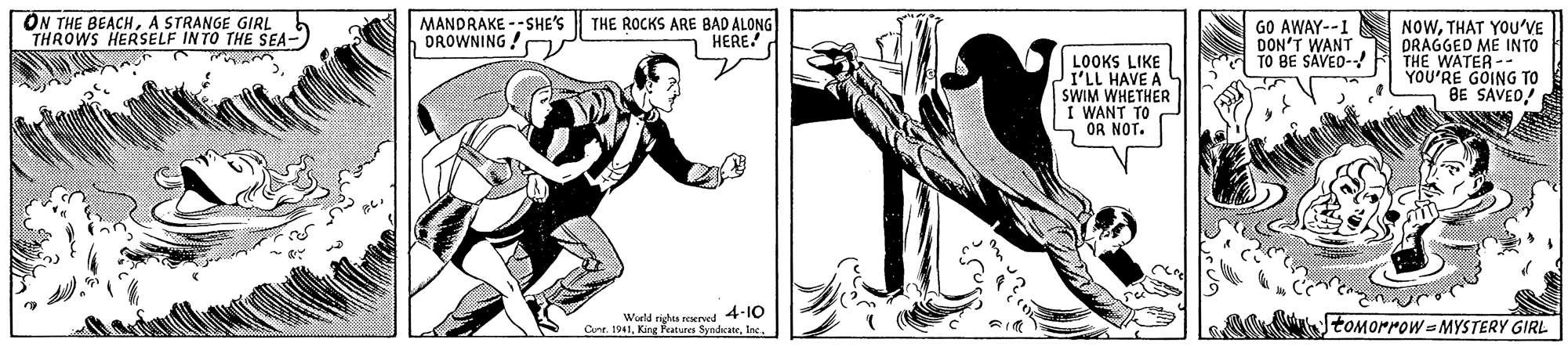 Sleeve OCR: ON THE BEACHA STRANGE GIRL THROWS HERSELF INTO THE SEA- MANDRAKE --SHE'S DROWNING ! NOWTHAT YOU'VE DRAGGED ME IN TO THE WATER- YOU'RE GOING TO BE SAVED! THE ROCKS ARE BAD ALONG - HERE! GO AWAY--1 DON'T WANT TO BE SAVEO- LOOKS LIKE I'LL HAVE A SWIM WHETHER I WANT TO OR NOT. Weld righas reserved 4-10 Cont. 1941Inc. tOMOMrow MYSTERY GIRL ON THE BEACHA STRANGE GIRL THROWS HERSELF INTO THE SEA- MANDRAKE --SHE'S DROWNING ! NOWTHAT YOU'VE DRAGGED ME IN TO THE WATER- YOU'RE GOING TO BE SAVED! THE ROCKS ARE BAD ALONG - HERE! GO AWAY--1 DON'T WANT TO BE SAVEO- LOOKS LIKE I'LL HAVE A SWIM WHETHER I WANT TO OR NOT. Weld righas reserved 4-10 Cont. 1941King Peatures SyndsateInc. tOMOMrow MYSTERY GIRL
