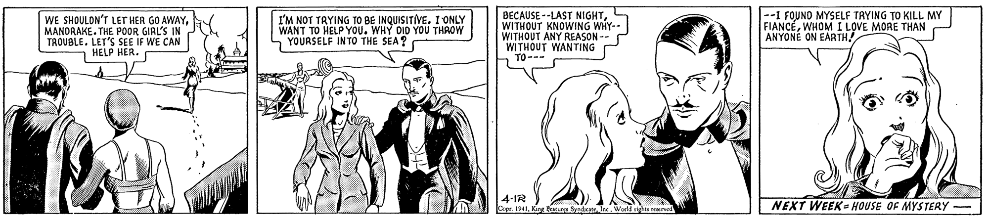 Organism OCR: WE SHOULON'T LET HER GO AWAYMANDRAKE. THE POOR GIRL'S IN TROUBLE. LET'S SEE IF WE CAN HELP HER. I'M NOT TRYING TO BE INQUISITIVE. I ONLY WANT TO HELP YOU. WHY DID YOU THROW YOURSELF INTO THE SEA? BECAUSE --LAST NIGHTWITHOUT KNOWING WHY-- WITHOUT ANY REASON -- WITHOUT WANTING TO--- --1 FOUND MYSELF TRYING TO KILL MY FIANCEWHOM I LOVE MORE THAN ANYONE ON EARTH! 4-IR Cepr. 1941World r NEXT WEEK= HOUSE OF MYSTERY WE SHOULON'T LET HER GO AWAYMANDRAKE. THE POOR GIRL'S IN TROUBLE. LET'S SEE IF WE CAN HELP HER. I'M NOT TRYING TO BE INQUISITIVE. I ONLY WANT TO HELP YOU. WHY DID YOU THROW YOURSELF INTO THE SEA? BECAUSE --LAST NIGHTWITHOUT KNOWING WHY-- WITHOUT ANY REASON -- WITHOUT WANTING TO--- --1 FOUND MYSELF TRYING TO KILL MY FIANCEWHOM I LOVE MORE THAN ANYONE ON EARTH! 4-IR Cepr. 1941Kin eatura SyndicateWorld r NEXT WEEK= HOUSE OF MYSTERY
