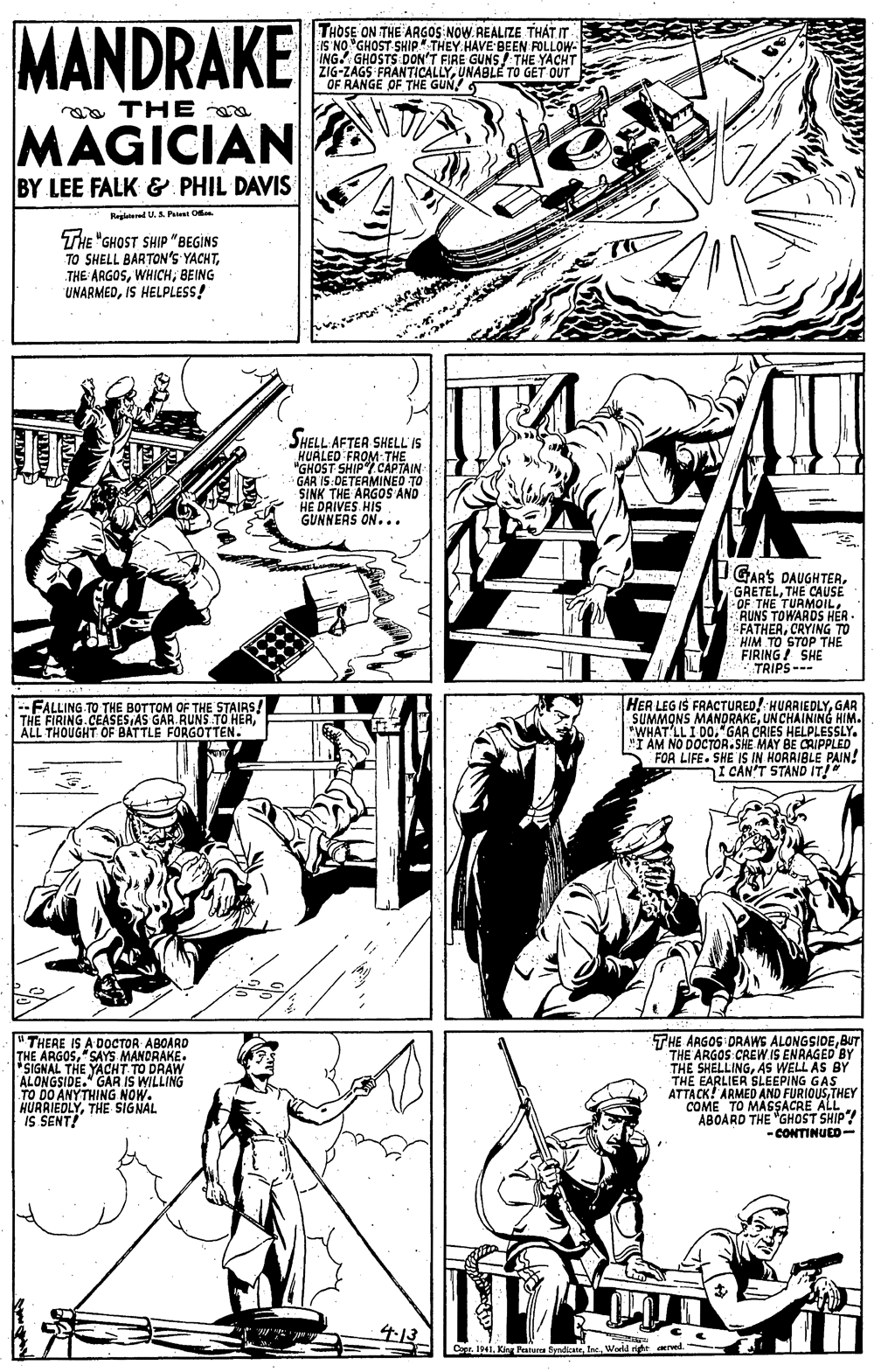 Parallel OCR: MANDRAKE THOSE ON THE ARGOS NOW. REALIZE THÁT IT IS NO GHOST SHIP" THEY HAVE BEEN FOLLOW- ING. GHOSTS DON'T FIRE GUNS! THE YACHT ZIG-ZAGS FRANTICALLYUNABLE TÓ GET OUT OF RANGE OF THE GUN! 5 THE MAGICIAN BY LEE FALK & PHIL DAVIS Regiaterel U. S Patet O THE "GHOST SHIP "BEGINS TO SHELL BARTON'S YACHTBEING UNARMEDIS HELPLESS! SHELL AFTER SHELL'IS HUALED FROM THE *GHOST SHIP/ CAPTAIN GAR IS:DETERMINED TO SINK THE ARGOS AND HE DAIVES HIS. GUNNEAS ON. .. IGARS PAUGHTER. GRETELTHE CAUSE OF THE TURMOILRUNS TOWARDS HÈR FATHERCRYING TO HIM TO STOP THE FIRING! SHE TRIPS--- HER LEG IS FRACTURED! HUARIEDLYGAR SUMMONS MANORAKEUN CHAINING HIM. *WHAT'LL I DO."GAR CRIES HELPLESSLY. FOR LIFE. SHE IS IN HORAIBLE PAIN! I CAN'T STAND IT!" --FALLING TO THE BOTTOM OF THE STAIRS! THE FIRING.CEASES AS GAR. RUNS TO HERALL THOUGHT OF BATTLE FORGOTTEN. THE ARGOG DRAWS ALONGSIDEBUT THE ARGOS CREW IS ENRAGED BY S WELL AS BY THE EARLIER SLEEPING GAS ATTACK! ARMED AND FURIOUSTHEY COME TO MAGSACRE ALL ABOARD THE "GHOST SHIP! -CONTINUED- "THERE IS A DOCTOR ABOARD THE SIGNOUS"SAYS MANDRAKE THE YACHT TO DRAW ALONGSIDE." GAR IS WILLING TO DO ANYTHING NOW. HURRIEDLYTHE SIGNAL IS SENT! THE SHELLINGAS Copr. 1941World right red MANDRAKE THOSE ON THE ARGOS NOW. REALIZE THÁT IT IS NO GHOST SHIP" THEY HAVE BEEN FOLLOW- ING. GHOSTS DON'T FIRE GUNS! THE YACHT ZIG-ZAGS FRANTICALLYUNABLE TÓ GET OUT OF RANGE OF THE GUN! 5 THE MAGICIAN BY LEE FALK & PHIL DAVIS Regiaterel U. S Patet O THE "GHOST SHIP "BEGINS TO SHELL BARTON'S YACHTTHE ARGOSBEING UNARMEDIS HELPLESS! SHELL AFTER SHELL'IS HUALED FROM THE *GHOST SHIP/ CAPTAIN GAR IS:DETERMINED TO SINK THE ARGOS AND HE DAIVES HIS. GUNNEAS ON. .. IGARS PAUGHTER. GRETELTHE CAUSE OF THE TURMOILRUNS TOWARDS HÈR FATHERCRYING TO HIM TO STOP THE FIRING! SHE TRIPS--- HER LEG IS FRACTURED! HUARIEDLYGAR SUMMONS MANORAKEUN CHAINING HIM. *WHAT'LL I DO."GAR CRIES HELPLESSLY. FOR LIFE. SHE IS IN HORAIBLE PAIN! I CAN'T STAND IT!" --FALLING TO THE BOTTOM OF THE STAIRS! THE FIRING.CEASES AS GAR. RUNS TO HERALL THOUGHT OF BATTLE FORGOTTEN. THE ARGOG DRAWS ALONGSIDEBUT THE ARGOS CREW IS ENRAGED BY S WELL AS BY THE EARLIER SLEEPING GAS ATTACK! ARMED AND FURIOUSTHEY COME TO MAGSACRE ALL ABOARD THE "GHOST SHIP! -CONTINUED- "THERE IS A DOCTOR ABOARD THE SIGNOUS"SAYS MANDRAKE THE YACHT TO DRAW ALONGSIDE." GAR IS WILLING TO DO ANYTHING NOW. HURRIEDLYTHE SIGNAL IS SENT! THE SHELLINGAS Copr. 1941Ki Patere ByndicatrWorld right red