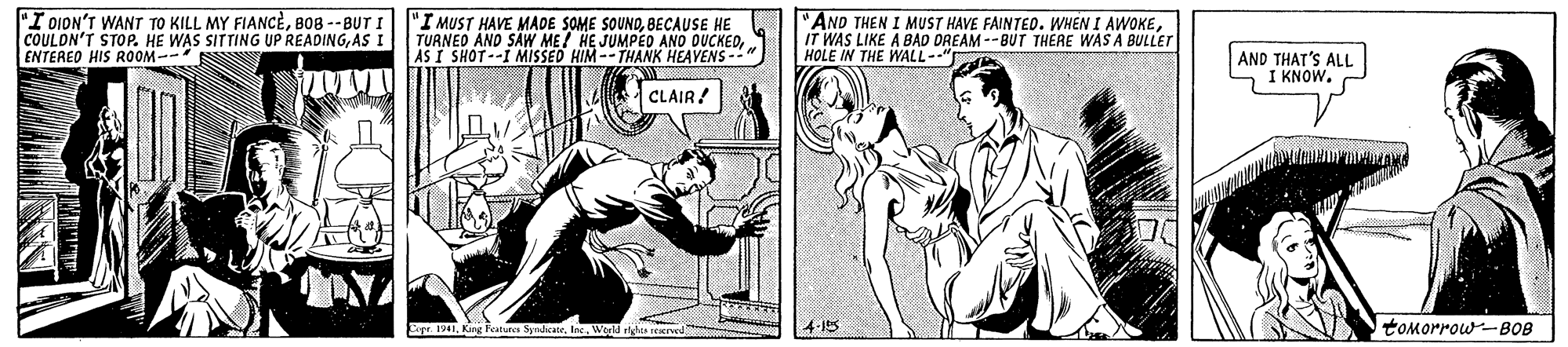 Art OCR: "I DION'T WANT TO KILL MY FIANCEBOB --BUT I COULON'T STOP. HE WAS SITTING UP READINGAS I ENTERED HIS ROOM-- "I MUST HAVE MADE SOME SOUNDBECAUSE HE TUANEO AND SAW ME/ HE JUMPED ANO DUCKEDAS I SHOT--I MISSED HIM--THANK HEAVENS- "AND THEN I MUST HAVE FAINTED. WHEN I AWOKEIT WAS LIKE A BAD DREAM --BUT THERE WAS A BULLET HOLE IN THE WALL--" AND THAT'S ALL I KNOW. CLAIR! E 1941World rdis rerved 4-15 tomorrow-B0B "I DION'T WANT TO KILL MY FIANCEBOB --BUT I COULON'T STOP. HE WAS SITTING UP READINGAS I ENTERED HIS ROOM-- "I MUST HAVE MADE SOME SOUNDBECAUSE HE TUANEO AND SAW ME/ HE JUMPED ANO DUCKEDAS I SHOT--I MISSED HIM--THANK HEAVENS- "AND THEN I MUST HAVE FAINTED. WHEN I AWOKEIT WAS LIKE A BAD DREAM --BUT THERE WAS A BULLET HOLE IN THE WALL--" AND THAT'S ALL I KNOW. CLAIR! E 1941King Featues SyndicaleWorld rdis rerved 4-15 tomorrow-B0B