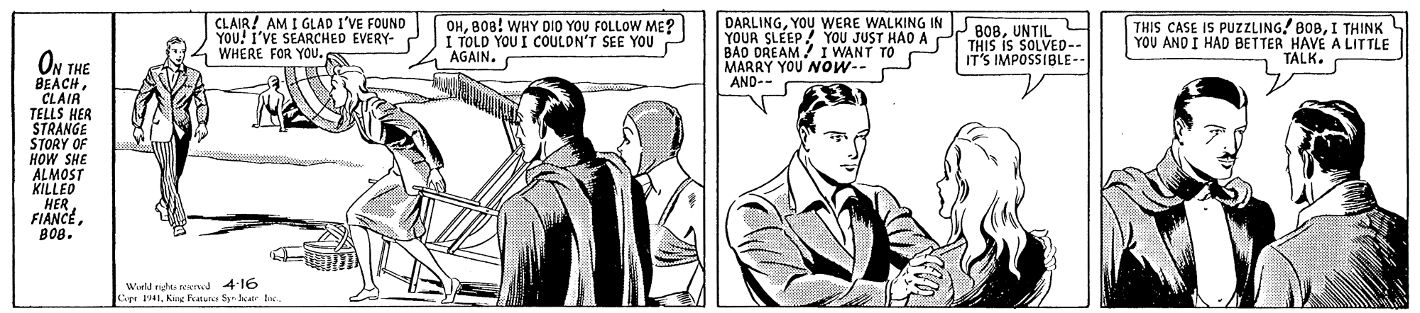 Mammal OCR: CLAIR! AM I GLAD I'VE FOUND YOU! I'VE SEARCHED EVERY- WHERE FOR YOu.B08! WHY DIO YOU FOLLOW ME? I TOLD YOU I COULDN'T SEE YOU "AGAIN. DARLINGYOU WERE WALKING IN YOUR SLEEP! YOU JUST HAO A BAO DREAM / I WANT TO MARRY YOU NOw-- AND-- 2808UNTIL THIS IS SOLVED-- IT'S IMPOSSIBLE-- THIS CASE IS PUZZZLING! BOBI THINK YOU AND I HAD BETTER HAVE A LITTLE TALK. ON THE BEACH CLAIR TELLS HER STRANGE STORY OF ?OW SHE ALMOST KILLED HER FIANCE???. Wirld righte werwd 4:16 Copr 1941Kg Fatuncs Syn kate be CLAIR! AM I GLAD I'VE FOUND YOU! I'VE SEARCHED EVERY- WHERE FOR YOu.B08! WHY DIO YOU FOLLOW ME? I TOLD YOU I COULDN'T SEE YOU "AGAIN. DARLINGYOU WERE WALKING IN YOUR SLEEP! YOU JUST HAO A BAO DREAM / I WANT TO MARRY YOU NOw-- AND-- 2808UNTIL THIS IS SOLVED-- IT'S IMPOSSIBLE-- THIS CASE IS PUZZZLING! BOBI THINK YOU AND I HAD BETTER HAVE A LITTLE TALK. ON THE BEACH CLAIR TELLS HER STRANGE STORY OF ?OW SHE ALMOST KILLED HER FIANCE???. Wirld righte werwd 4:16 Copr 1941Kg Fatuncs Syn kate be