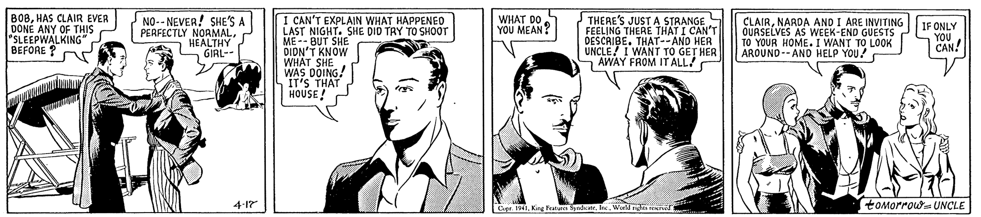Font OCR: I CAN'T EXPLAIN WHAT HAPPENED LAST NIGHT. SHE DID TRY TO SHOOT ME-- BUT SHE DIDN'T KNOW WHAT SHE WAS DOING! IT'S THAT HOUSE ! THERE'S JUST A STRANGE S FEELING THERE THAT I CAN'T DESCRIBE. THAT- AND HER UNCLE! I WANT TO GET HER AWAY FROM IT ALL! B08HAS CLAIR EVER DONÉ ANY OF THIS "SLEEPWALKING BEFORE ? NO-- NEVER! SHE'S A PERFECTLY NORMALHEALTHY GIRL-- WHAT DO YOU MEAN? CLAIRNARDA AND I ARE INVITING OUASELVES AS WEEK-END GUESTS TO YOUR HOME. I WANT TO LOOK AROUNO-- AND HELP YOU! IF ONLY YOU CAN! 4-17 ICer. 1941Inc. World ns ren tOMorrow- UNCLE I CAN'T EXPLAIN WHAT HAPPENED LAST NIGHT. SHE DID TRY TO SHOOT ME-- BUT SHE DIDN'T KNOW WHAT SHE WAS DOING! IT'S THAT HOUSE ! THERE'S JUST A STRANGE S FEELING THERE THAT I CAN'T DESCRIBE. THAT- AND HER UNCLE! I WANT TO GET HER AWAY FROM IT ALL! B08HAS CLAIR EVER DONÉ ANY OF THIS "SLEEPWALKING BEFORE ? NO-- NEVER! SHE'S A PERFECTLY NORMALHEALTHY GIRL-- WHAT DO YOU MEAN? CLAIRNARDA AND I ARE INVITING OUASELVES AS WEEK-END GUESTS TO YOUR HOME. I WANT TO LOOK AROUNO-- AND HELP YOU! IF ONLY YOU CAN! 4-17 ICer. 1941King Feture SandcateInc. World ns ren tOMorrow- UNCLE