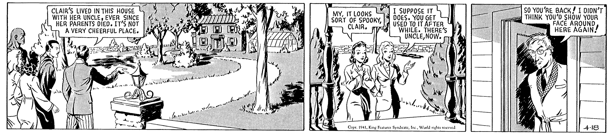 Parallel OCR: CLAIR'S LIVED IN THIS HOUSE WITH HER UNCLEEVER SINCE HER PARENTS DIED. IT'S NOT A VERY CHEERFUL PLACE. MYIT LOOKS SORT OF SPOOKY CLAIR. I SUPPOSE IT DOES. YOU GET L USED TO IT AFTER U WHILE. THERE UNCLENOW. SO YOU'RE BACK!I DION' THINK YOU'D SHOW YOUR FACE AROUND! Copr. 1941Inc. World nghts reerved. 4-18 CLAIR'S LIVED IN THIS HOUSE WITH HER UNCLEEVER SINCE HER PARENTS DIED. IT'S NOT A VERY CHEERFUL PLACE. MYIT LOOKS SORT OF SPOOKY CLAIR. I SUPPOSE IT DOES. YOU GET L USED TO IT AFTER U WHILE. THERE UNCLENOW. SO YOU'RE BACK!I DION' THINK YOU'D SHOW YOUR FACE AROUNDHERE AGAIN! Copr. 1941King Feature SyndeateInc. World nghts reerved. 4-18