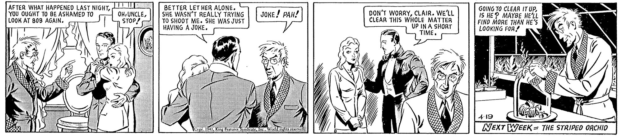 Organism OCR: AFTER WHAT HAPPENED LAST NIGHTYOU OUGHT TO BE ASHAMED TO LOOK AT BOB AGAIN. BETTER LET HER ALONE. SHE WASN'T REALLY TRYING TO SHOOT ME. SHE WAS JUST HAVING A JOKE. GOING TO CLEAR IT UPIS HE ? MAYBE HE'LL FINO MORE THAN HE'S LOOKING FOR! OHSTOP JOKE! PAH! DON'T WORRYCLAIR. WE'LL CLEAR THIS WHOLE MATTER UP IN A SHORT TIME. 4-19 NEXT WEEK = THE STRIPED ORCHID AFTER WHAT HAPPENED LAST NIGHTYOU OUGHT TO BE ASHAMED TO LOOK AT BOB AGAIN. BETTER LET HER ALONE. SHE WASN'T REALLY TRYING TO SHOOT ME. SHE WAS JUST HAVING A JOKE. GOING TO CLEAR IT UPIS HE ? MAYBE HE'LL FINO MORE THAN HE'S LOOKING FOR! OHSTOP JOKE! PAH! DON'T WORRYCLAIR. WE'LL CLEAR THIS WHOLE MATTER UP IN A SHORT TIME. 4-19 NEXT WEEK = THE STRIPED ORCHID