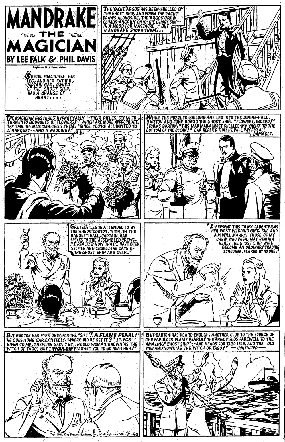 Black OCR: MANDRAKE THE YACHT ARGOS HAS BEEN SHELLED BY THE GHOST. SHIPAND WHEN THE YACHT DRAWS ALONGSIDETHE ARGOS'CREW CLIMBS ANGRILY ON TO THE GHOST SHIP- IN A MOOD FOR MASSACRE -- BUT ETE MANDRAKE STOPS THEM. .. oa THE e MAGICIAN BY LEE FALK & PHIL DAVIS Rigltered U S. Peten Oe. GRETEL FRACTURES HER LEGOWNER OF THE GHOST SHIP. HAS A- CHANGE OF HEART.... THE MAGICIAN GESTURES:HYPNOTICALLY-- THEIR RIFLES SEEM TO TURN INTO BOUQUETS:OF FLOWERS!WHICH ARE MORE APPROPRIATETHE SMILING MAGICIAN TELLS THEM. "SINCE YOU'RE ALL'INVITED TO A BANQUET-- AND A WEDDING WHILE THE PUZZLED SAILORS ARE LED INTO THE DINING-HALLINDEED" STORMS BARTON."THIS MAD MAN ALMOST SHELLED MY YACHT TO THE BOTTOM OF THE OCEAN!" GAR REPLIES THAT HE WILL PAY FOR ALL DAMAGES. GRETEL'S LEG IS ATTENDED TO BY THE ARGOS DOCTOR. THENIN THE BANQUET HALLCAPTAIN GAR SPEAKS TO THE ASSEMBLED CREWS. "I'REALIZE NOW THAT I HAVE BEEN SELFISH AND CRUELTHE DAYS OF THE-GHOST SHIP ARE OVER." I PRESENT THIS TO MY DAUGHTERAS HER FIRST WEDDING GIFT. SHE AND JIM WILL MARRY. THOSE OF MY CREW WHO WISHMAY REMAIN HERE. THE GHOST SHIP WILL BECOME AN ORDINARY TRADING SCHOONERFEARED BY NO ONE." BUT BARTON HAS EYES ONLY. FÖR THE "GIFT?A FLAME PEARL! BUT BARTON HAS HEARD ENOUGHANOTHER CLUE TO THE SOURCE OF HE QUESTIONS GAR EXCITEDLY. WHERE DID HE GET IT?'IT: WAS GIVEN TO MEKNOWN AS THE WITCH OF TAGO; BUT IWOULDN'T ADVISE YOU TO GO NEAR HER/" THE FABULOUS.FLAME PEARLS/ THE ARGOS"BIDS FAREWELL TO THE AMAZING" GHOST SHIP":AND HEADS FOR TAGO ISLEAND THE OLD WOMANKNOWN AS THE WITCH OF. TAGO!" - CONTINUED 4.20 Cape. 1941. King Featur SprdnieI. Warld ighta reerwed MANDRAKE THE YACHT ARGOS HAS BEEN SHELLED BY THE GHOST. SHIPAND WHEN THE YACHT DRAWS ALONGSIDETHE ARGOS'CREW CLIMBS ANGRILY ON TO THE GHOST SHIP- IN A MOOD FOR MASSACRE -- BUT ETE MANDRAKE STOPS THEM. .. oa THE e MAGICIAN BY LEE FALK & PHIL DAVIS Rigltered U S. Peten Oe. GRETEL FRACTURES HER LEGAND HER FATHERCAPTAIN GAROWNER OF THE GHOST SHIP. HAS A- CHANGE OF HEART.... THE MAGICIAN GESTURES:HYPNOTICALLY-- THEIR RIFLES SEEM TO TURN INTO BOUQUETS:OF FLOWERS!WHICH ARE MORE APPROPRIATETHE SMILING MAGICIAN TELLS THEM. "SINCE YOU'RE ALL'INVITED TO A BANQUET-- AND A WEDDING WHILE THE PUZZLED SAILORS ARE LED INTO THE DINING-HALLBARTON AND JUNE BOARD THE GHOST SHIP. "FLOWERSINDEED" STORMS BARTON."THIS MAD MAN ALMOST SHELLED MY YACHT TO THE BOTTOM OF THE OCEAN!" GAR REPLIES THAT HE WILL PAY FOR ALL DAMAGES. GRETEL'S LEG IS ATTENDED TO BY THE ARGOS DOCTOR. THENIN THE BANQUET HALLCAPTAIN GAR SPEAKS TO THE ASSEMBLED CREWS. "I'REALIZE NOW THAT I HAVE BEEN SELFISH AND CRUELTHE DAYS OF THE-GHOST SHIP ARE OVER." I PRESENT THIS TO MY DAUGHTERAS HER FIRST WEDDING GIFT. SHE AND JIM WILL MARRY. THOSE OF MY CREW WHO WISHMAY REMAIN HERE. THE GHOST SHIP WILL BECOME AN ORDINARY TRADING SCHOONERFEARED BY NO ONE." BUT BARTON HAS EYES ONLY. FÖR THE "GIFT?A FLAME PEARL! BUT BARTON HAS HEARD ENOUGHANOTHER CLUE TO THE SOURCE OF HE QUESTIONS GAR EXCITEDLY. WHERE DID HE GET IT?'IT: WAS GIVEN TO ME"REPLIES GAR" BY THE OLD WOMANKNOWN AS THE WITCH OF TAGO; BUT IWOULDN'T ADVISE YOU TO GO NEAR HER/" THE FABULOUS.FLAME PEARLS/ THE ARGOS"BIDS FAREWELL TO THE AMAZING" GHOST SHIP":AND HEADS FOR TAGO ISLEAND THE OLD WOMANKNOWN AS THE WITCH OF. TAGO!" - CONTINUED 4.20 Cape. 1941. King Featur SprdnieI. Warld ighta reerwed