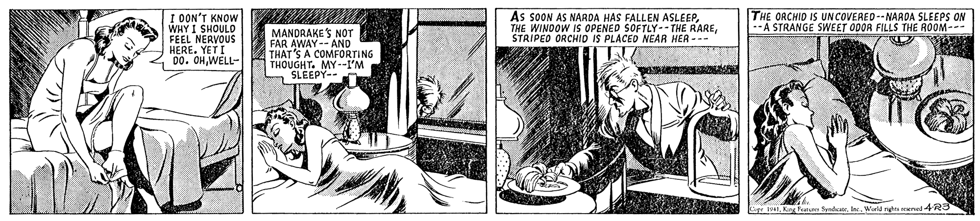 Creative arts OCR: I OON'T KNOW WHY I SHOULD FEEL NERVOUS HERE. YET I 00. OHWELL- As SOON AS NARDA HAS FALLEN ASLEEPSTRIPED ORCHID IS PLACED NEAR HER --- THE ORCHID IS UNCOVERED--NARDA SLEEPS ON --A STRANGE SWEET ODOR FILLS THE ROOM--- MANDRAKE'S NOT FAR AWAY-- AND THAT'S A COMFORTING THOUGHT. MY--I'M SLEEPY-- I41World righes reerved 4R3 I OON'T KNOW WHY I SHOULD FEEL NERVOUS HERE. YET I 00. OHWELL- As SOON AS NARDA HAS FALLEN ASLEEPTHE WINDOW IS OPENED SOFTLY-- THE RARESTRIPED ORCHID IS PLACED NEAR HER --- THE ORCHID IS UNCOVERED--NARDA SLEEPS ON --A STRANGE SWEET ODOR FILLS THE ROOM--- MANDRAKE'S NOT FAR AWAY-- AND THAT'S A COMFORTING THOUGHT. MY--I'M SLEEPY-- I41Karg Feaiu SyndateWorld righes reerved 4R3