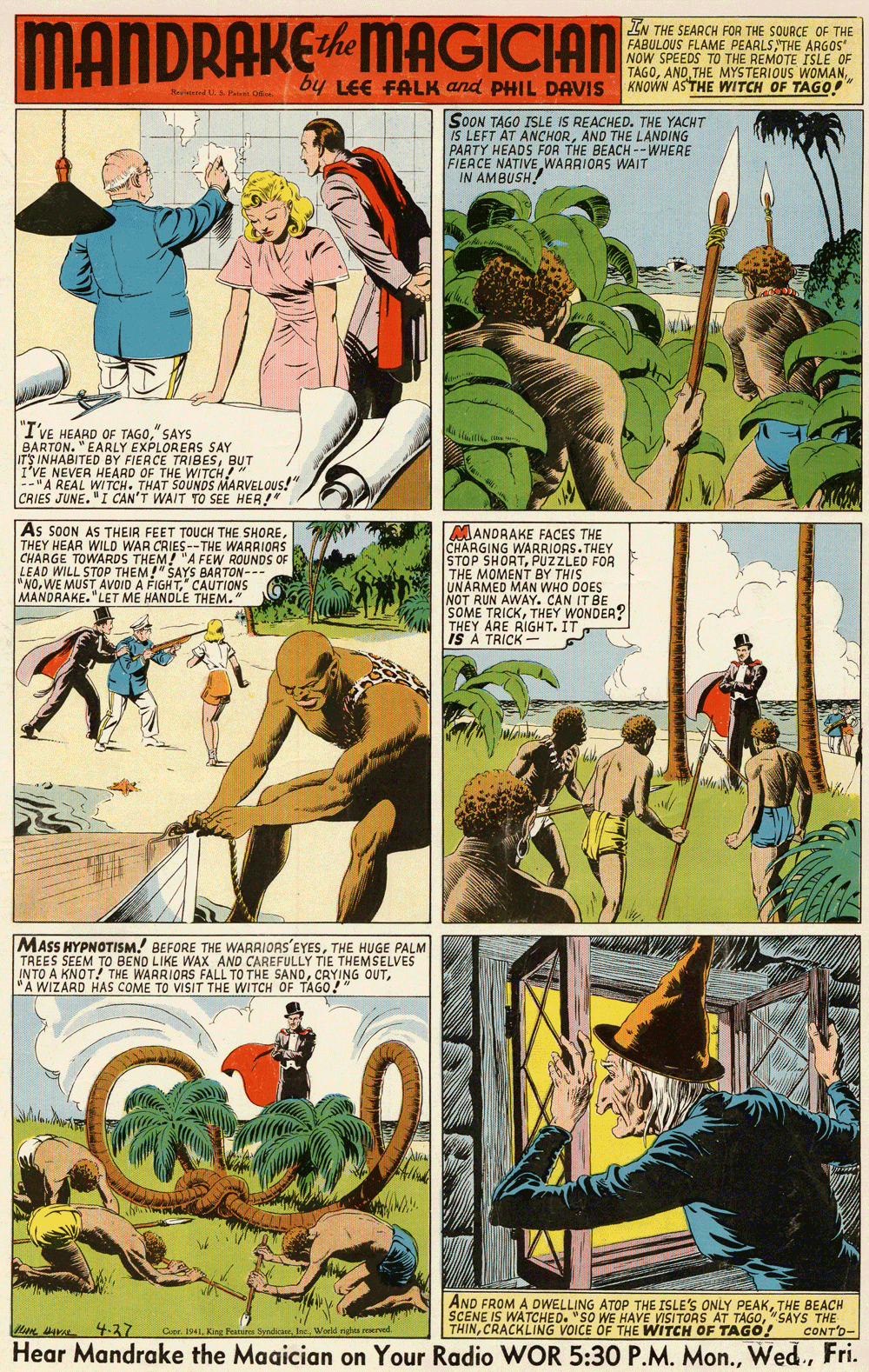 Comic book OCR: MANDRAKEMAGICIAN EN THE SEARCH FOR THE SOURCE OF THE FABULOUS FLAME PEARLSTHE ARGOS" NOW SPEEDS TO THE REMOTE ISLE OF TAGOKNOWN ASTHE WITCH OF TAGO! by LEE FALK and PHIL DAVIS Nelested U& Patan O SOON TAGO ISLE IS REACHED. THE YACHT IS LEFT AT ANCHORAND THE LANDING PARTY HEADS FOR THE BEACH --WHERE FIERCE NATIVEWARRIORS WAIT I'VE HEARD OF TAGO" SAYS BARTON. "EARLY EXPLORERS SAY IT'S INHABITED BY FIERCE TRIBESBUT I'VE NEVER HEARD OF THE WITCH! --"A REAL WITCH. THAT SOUNDS MARVELOUS!" CRIES JUNE. "I CAN'T WAIT TO SEE HER!" As SOON AS THEIR FEET TOUCH THE SHORETHEY HEAR WILD WAR CRIES--THE WARRIORS CHARGE TOWARDS THEM! "A FEW ROUNDS OF LEAD WILL STOP THEM!" SAYS BARTON--- "NO' CAUTIONS MANDRAKE."LET ME HANDLE THEM." MANDRAKE FACES THE CHARGING WARRIORS.THEY STOP SHORTPUZZLED FOR THE MOMENT BY THIS UNARMED MAN WHO DOES NOT RUN AWAY. CAN IT BE SOME TRICKTHEY WONDER? THEY ARE RIGHT. IT IS A TRICK MASS HYPNOTISM. BEFORE THE WARRIORS'EYESTHE HUGE PALM TREES SEEM TO BEND LIKE WAX AND CAREFULLY TIE THEMSELVES INTO A KNOT! THE WARRIORS FALL TO THE SAND"A WIZARD HAS COME TO VISIT THE WITCH OF TAGO!" AND FROM A DWELLING ATOP THE ISLE'S ONLY PEAKTHE BEACH SCENE IS WATCHED. "SO WE HAVE VISITOAS AT TAGO" SAYS THE CONT'D- Le 4-37 THINCRACKLING VOICE OF THE WITCH OF TAGO! Cuar. 1941World nghi reered Hear Mandrake the Magician on Your Radio WOR 5:30 P.M. Mon.Fri. MANDRAKEMAGICIAN EN THE SEARCH FOR THE SOURCE OF THE FABULOUS FLAME PEARLSTHE ARGOS" NOW SPEEDS TO THE REMOTE ISLE OF TAGOAND THE MYSTERIOUS WOMANKNOWN ASTHE WITCH OF TAGO! by LEE FALK and PHIL DAVIS Nelested U& Patan O SOON TAGO ISLE IS REACHED. THE YACHT IS LEFT AT ANCHORAND THE LANDING PARTY HEADS FOR THE BEACH --WHERE FIERCE NATIVEWARRIORS WAIT I'VE HEARD OF TAGO" SAYS BARTON. "EARLY EXPLORERS SAY IT'S INHABITED BY FIERCE TRIBESBUT I'VE NEVER HEARD OF THE WITCH! --"A REAL WITCH. THAT SOUNDS MARVELOUS!" CRIES JUNE. "I CAN'T WAIT TO SEE HER!" As SOON AS THEIR FEET TOUCH THE SHORETHEY HEAR WILD WAR CRIES--THE WARRIORS CHARGE TOWARDS THEM! "A FEW ROUNDS OF LEAD WILL STOP THEM!" SAYS BARTON--- "NOWE MUST AVOID A FIGHT' CAUTIONS MANDRAKE."LET ME HANDLE THEM." MANDRAKE FACES THE CHARGING WARRIORS.THEY STOP SHORTPUZZLED FOR THE MOMENT BY THIS UNARMED MAN WHO DOES NOT RUN AWAY. CAN IT BE SOME TRICKTHEY WONDER? THEY ARE RIGHT. IT IS A TRICK MASS HYPNOTISM. BEFORE THE WARRIORS'EYESTHE HUGE PALM TREES SEEM TO BEND LIKE WAX AND CAREFULLY TIE THEMSELVES INTO A KNOT! THE WARRIORS FALL TO THE SANDCRYING OUT"A WIZARD HAS COME TO VISIT THE WITCH OF TAGO!" AND FROM A DWELLING ATOP THE ISLE'S ONLY PEAKTHE BEACH SCENE IS WATCHED. "SO WE HAVE VISITOAS AT TAGO" SAYS THE CONT'D- Le 4-37 THINCRACKLING VOICE OF THE WITCH OF TAGO! Cuar. 1941King Feateres SyndkneWorld nghi reered Hear Mandrake the Magician on Your Radio WOR 5:30 P.M. Mon.