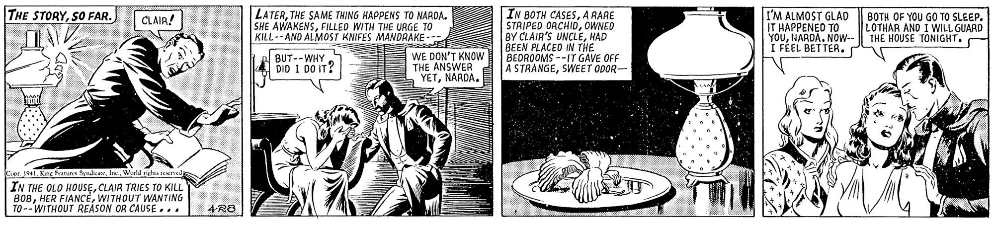 Fiction OCR: IN BOTH CASESA RARE STRIPED ORCHIDOWNED BY CLAIR'S UNCLEHAD BEEN PLACED IN THE BEDROOMS --IT GAVE OFF A STRANGESWEET ODOR- THE STORYSO FAR. LATERTHE SAME THING HAPPENS TO NARDA. SHE AWAKENSFILLED WITH THE URGE TO KILL-- AND ALMOST KNIFES MANDRAKE--- I'M ALMOST GLAD IT HAPPENEO TO YOUNARDA. NOw-- I FEEL BETTER. BOTH OF YOU GO TO SLEEP. LOTHAR AND I WILL GUARD THE HOUSE TONIGHT. CLAIR! WE DON'T KNOW THE ANSWER YETNARDA. BUT--WHY DID I DO IT? Cupe. 1941fnc. World rhs n IN THE OLO HOUSECLAIR TRIES TO KILL B08WITHOUT WANTING TO--WITHOUT REASON OR CAUSE... 4R8 IN BOTH CASESA RARE STRIPED ORCHIDOWNED BY CLAIR'S UNCLEHAD BEEN PLACED IN THE BEDROOMS --IT GAVE OFF A STRANGESWEET ODOR- THE STORYSO FAR. LATERTHE SAME THING HAPPENS TO NARDA. SHE AWAKENSFILLED WITH THE URGE TO KILL-- AND ALMOST KNIFES MANDRAKE--- I'M ALMOST GLAD IT HAPPENEO TO YOUNARDA. NOw-- I FEEL BETTER. BOTH OF YOU GO TO SLEEP. LOTHAR AND I WILL GUARD THE HOUSE TONIGHT. CLAIR! WE DON'T KNOW THE ANSWER YETNARDA. BUT--WHY DID I DO IT? Cupe. 1941Kir Peaturs Syndicatefnc. World rhs n IN THE OLO HOUSECLAIR TRIES TO KILL B08HER FIANCEWITHOUT WANTING TO--WITHOUT REASON OR CAUSE... 4R8
