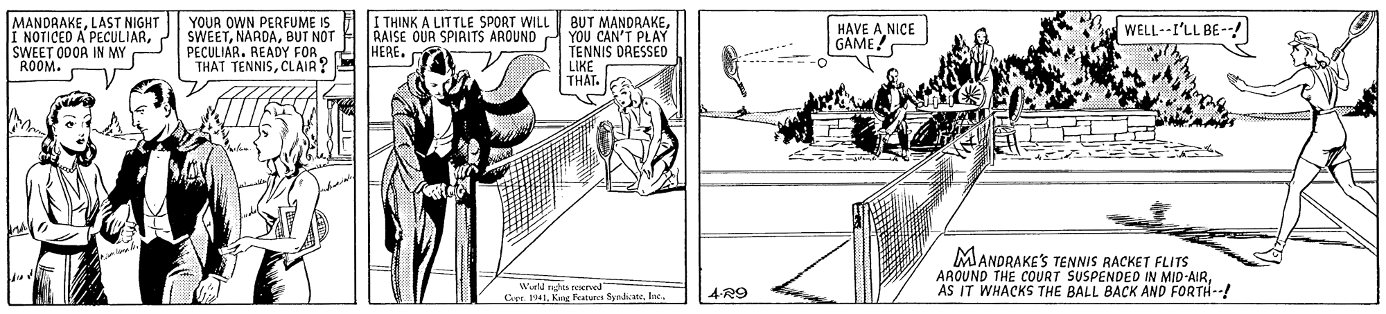 Drawing OCR: MANDRAKELAST NIGHT NOTICED A PECULIARSWEET ODOA IN MY ROOM. YOUR OWN PERFUME IS SWEETBUT NOT PECULIAR. READY FOR THAT TENNISCLAIR? I THINK A LITTLE SPORT WILL BUT MANDRAKERAISE OUR SPIAITS AROUND YOU CAN'T PLAY HERE. HAVE ANICE GAME! WELL--I'LL BE--! TENNIS DRESSED LIKE THAT. MANDRAKES TENNIS RACKET FLITS AAOUND THE COURT SUSPENDED IN MID-AIRAS IT WHACKS THE BALL BACK AND FORTH--! Wurld ras reervod Cer. 19414-R9 MANDRAKELAST NIGHT NOTICED A PECULIARSWEET ODOA IN MY ROOM. YOUR OWN PERFUME IS SWEETBUT NOT PECULIAR. READY FOR THAT TENNISCLAIR? I THINK A LITTLE SPORT WILL BUT MANDRAKERAISE OUR SPIAITS AROUND YOU CAN'T PLAY HERE. HAVE ANICE GAME! WELL--I'LL BE--! TENNIS DRESSED LIKE THAT. MANDRAKES TENNIS RACKET FLITS AAOUND THE COURT SUSPENDED IN MID-AIRAS IT WHACKS THE BALL BACK AND FORTH--! Wurld ras reervod Cer. 1941Kng Fecatures Syndicate
