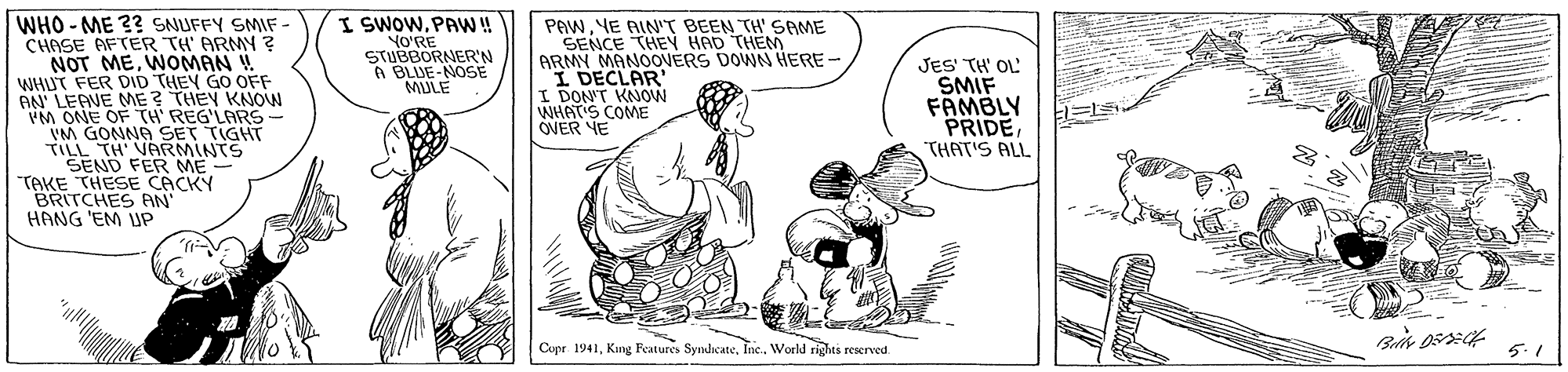 Drawing OCR: WHO - ME 2? SNUFFY SMIF - CHASE AFTER TH' ARMY ? NOT MEWOMAN ! WHUT FER DID THEY GO OFF AN' LEAVE ME ? THEY KNON VM ONE OF TH REG'LARS- VM GONNA SET T TH VRRMINTHT SEND FER ME TAKE THESE CACKY BRITCHES AN HANG 'EM UP I SWOWPAW ! YO'RE STUBBORNER'N A BLUE-NOSE MULE PAWYE AIN"T BEEN TH' SAME SENCE THEY HAD THEM ARMY MANOOVERS DOWN HERE - I DECLAR' I DON'T KNOW WHAT'S COME OVER NE JES TH' OL' SMIF FAMBLY PRIDETHAT'S ALL Cupe 1941World rights reserved. 5.1 WHO - ME 2? SNUFFY SMIF - CHASE AFTER TH' ARMY ? NOT MEWOMAN ! WHUT FER DID THEY GO OFF AN' LEAVE ME ? THEY KNON VM ONE OF TH REG'LARS- VM GONNA SET T TH VRRMINTHT SEND FER ME TAKE THESE CACKY BRITCHES AN HANG 'EM UP I SWOWPAW ! YO'RE STUBBORNER'N A BLUE-NOSE MULE PAWYE AIN"T BEEN TH' SAME SENCE THEY HAD THEM ARMY MANOOVERS DOWN HERE - I DECLAR' I DON'T KNOW WHAT'S COME OVER NE JES TH' OL' SMIF FAMBLY PRIDETHAT'S ALL Cupe 1941King Features SydicateWorld rights reserved. 5.1