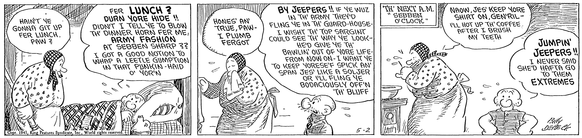 Mammal OCR: TH' NEXT A.M. * SEBBEN O CLOCK" BY JEEPERS !! IF YE WUZ IN TH' ARMN THEY'D FLING YE IN TH' GUARD-HOUSE- I WISHT TH TOP SARGINT COULD SEE TH' WAY YE LOOK- HE'D GIVE YE TH BAWLIN' OUT OF YORE LIFE- FROM NOW ON-I WANT YE To KEEP YORESE'F SPICK AN SPAN JES' LIKE A SOLJER OR VLL FLING YE BODACIOUSLY OFF'N TH BLIJFF NAOWJES KEEP YORE SHIRT ONGEN'RIL- ('LL HOT UP TH'COFFEE. AFTER I BRUSH MY TEETH FER LUNCH ? DURN YORE HIDE ! DIDN'T I TELL YE TO BLOW TH DINNER HORN FER MEARMY FASHION AT SEBBEN SHARP ?? I GOT A G0OD NOTION TO WHAP A LEETLE GUMPTION IN THAT PUNKIN - HAID OMOR'N HAIN'T YE GONNA GIT UP FER LUNCH. PAW ? HONES' AN TRUEPAW- I PLUMB FERGOT JUMPIN' JEEPERS! I NEVER SAID SHE'D HAFTA GO TO THEM EXTREMES 5.2 Copr. 1941World rights reerved TH' NEXT A.M. * SEBBEN O CLOCK" BY JEEPERS !! IF YE WUZ IN TH' ARMN THEY'D FLING YE IN TH' GUARD-HOUSE- I WISHT TH TOP SARGINT COULD SEE TH' WAY YE LOOK- HE'D GIVE YE TH BAWLIN' OUT OF YORE LIFE- FROM NOW ON-I WANT YE To KEEP YORESE'F SPICK AN SPAN JES' LIKE A SOLJER OR VLL FLING YE BODACIOUSLY OFF'N TH BLIJFF NAOWJES KEEP YORE SHIRT ONGEN'RIL- ('LL HOT UP TH'COFFEE. AFTER I BRUSH MY TEETH FER LUNCH ? DURN YORE HIDE ! DIDN'T I TELL YE TO BLOW TH DINNER HORN FER MEARMY FASHION AT SEBBEN SHARP ?? I GOT A G0OD NOTION TO WHAP A LEETLE GUMPTION IN THAT PUNKIN - HAID OMOR'N HAIN'T YE GONNA GIT UP FER LUNCH. PAW ? HONES' AN TRUEPAW- I PLUMB FERGOT JUMPIN' JEEPERS! I NEVER SAID SHE'D HAFTA GO TO THEM EXTREMES 5.2 Copr. 1941King Peatures SyndicateWorld rights reerved