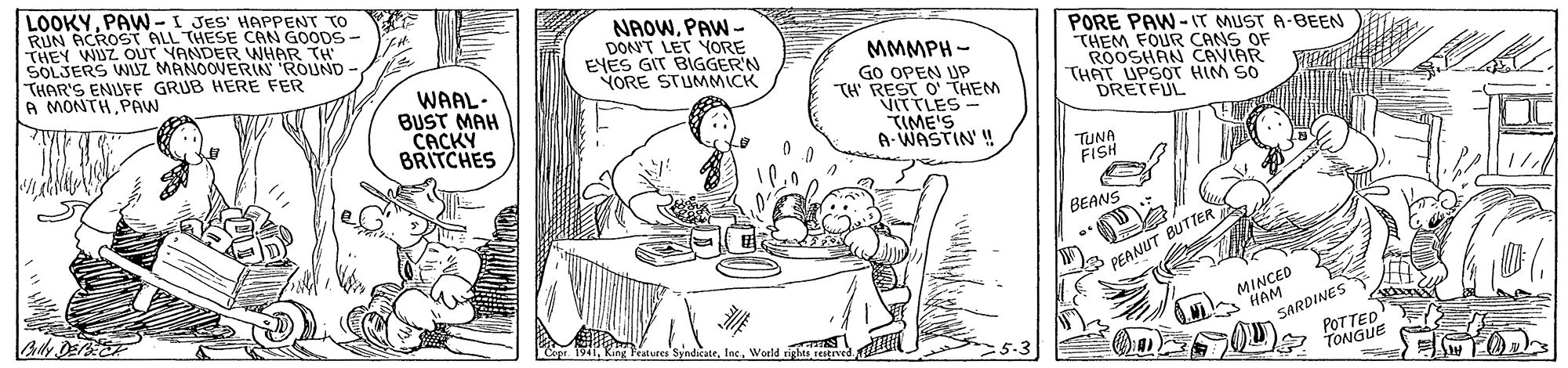 Mammal OCR: LOOKYPAW -I JES' HAPPENT TO RUN ACROST ALL THESE CAN GOODS- THEY WUZ OUT YANDER WHAR TH SOLJERS WUZ MANOOVERIN ROUND THAR'S ENUFF GRUB HERE FER A MONTH PRW NAOWPAW - DON'T LET YORE EYES GIT BIGGER'N YORE STUMMICK WAAL- BUST MAH CACKY BRITCHES MMMPH - Go OPEN UP TH' REST O' THEM VITTLES - ?IME'S A-WASTIN' ! PORE PAW -IT MUST A-BEEN THEM FOUR CANS OF ROOSHAN CAVIAR THAT UPSOT HIM SO DRETFUL TUNA FISH BEANS PEANUT BUTTER MINCED HAM SARDINES 1941World righes reurved. POTTED TONGUE LOOKYPAW -I JES' HAPPENT TO RUN ACROST ALL THESE CAN GOODS- THEY WUZ OUT YANDER WHAR TH SOLJERS WUZ MANOOVERIN ROUND THAR'S ENUFF GRUB HERE FER A MONTH PRW NAOWPAW - DON'T LET YORE EYES GIT BIGGER'N YORE STUMMICK WAAL- BUST MAH CACKY BRITCHES MMMPH - Go OPEN UP TH' REST O' THEM VITTLES - ? IME'S A-WASTIN' ! PORE PAW -IT MUST A-BEEN THEM FOUR CANS OF ROOSHAN CAVIAR THAT UPSOT HIM SO DRETFUL TUNA FISH BEANS PEANUT BUTTER MINCED HAM SARDINES 1941King Fratures SyndicateWorld righes reurved. POTTED TONGUE