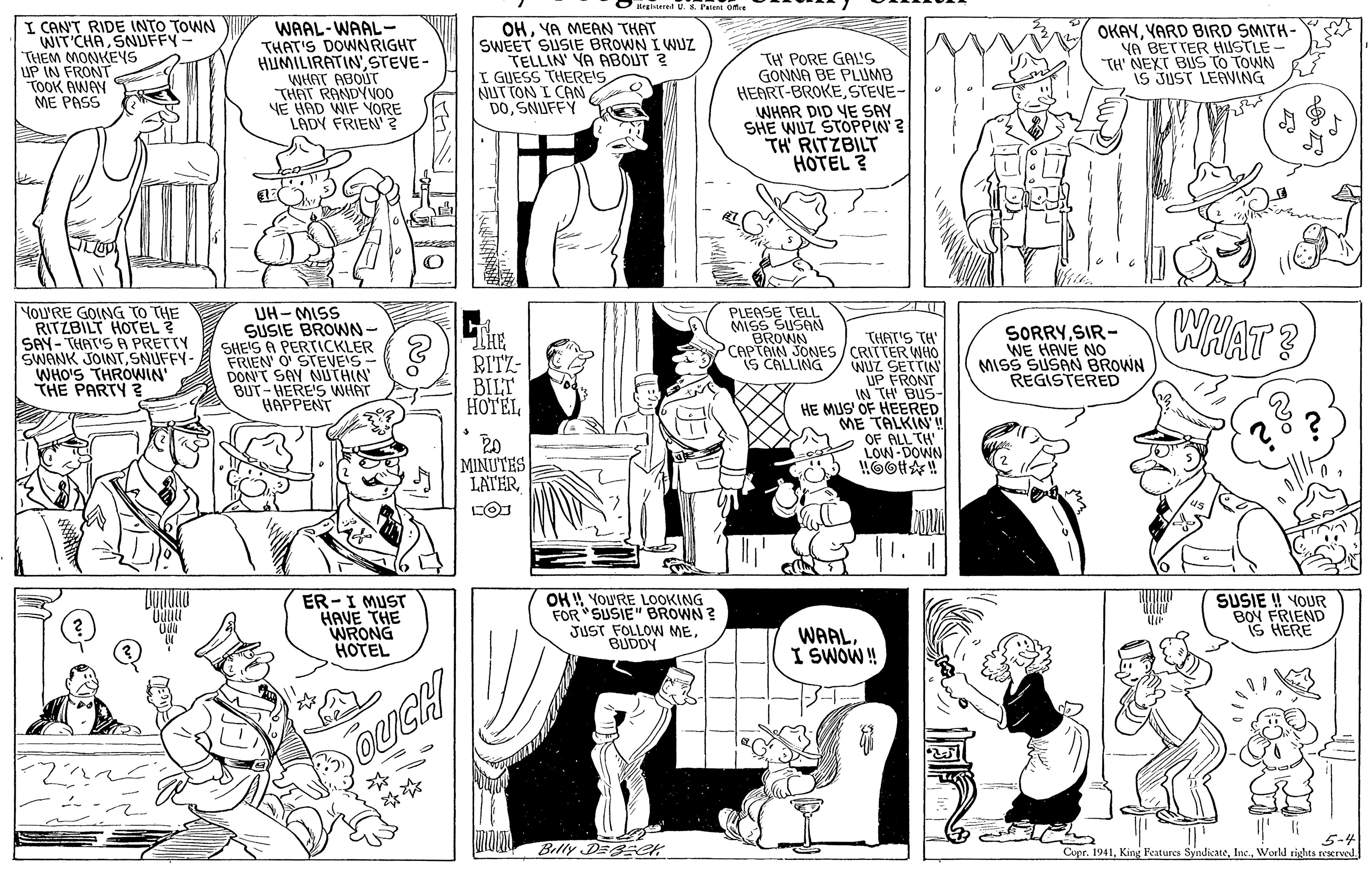 Black OCR: O ireteredU.K Patest one I CAN'T RIDE INTO TOWN WIT CHASNUFFY- THEM MONKEYS UP IN FRONT TOOK AWAY ME PASS WAAL-WAAL- THAT'S DOWNRIGHT HUMILIRATINSTEVE- WHAT ABOUT THAT RANDYVO0 VE HAD WIF YORE LADY FRIEN? OHYA MEAN THAT SWEET SUSIE BROWN I WUz TELLIN' YA ABOUT ? I GUESS THERE'S NUT TON I CAN DOSNUFFY TH PORE GAL'S GONNA BE PLUMB HEART-BROKESTEVE- WHAR DID YE SAY SHE WUZ ŠTOPPIN ? TH RITZBILT HOTEL ? OKAYYARD BIRD SMITH- YA BETTER HUSTLE TH' NEXT BUS TO TOWN iS JUST LEAVING MoU'RE GOING TO THE RITZBILT HOTEL ? SAY- THAT'S A PRETTY SWANK JOINTSNUFFY- WHO'S THRÓWIN' THE PARTY ? PLEASE TELL MISS SUSAN BROWN UH- MISS SUSIE BROWN - SHEIS A PERTICKLER FRIEN O STEVE'S- DON'T SAY NIUTHIN BUT-HERE'S WHAT HAPPENT THAT'S TH' PCAPTAIN JONES / CRITTER WHO WUZ SETTIN UP FRONT IN TH BUS- HE MUS' OF HEERED ME TALKIN I SORRYSIR- WE HAVE NO MISS SUSAN BROWN REGISTERED IS CALLING BILT HOTEL LOW MINUTES LATERER -I MUST HAVE THE WRONG HOTEL SUSIE ! YOUR OH YoU'RE LOOKING FOR "SUSIE" BROWN ? JUST FOLLOW MEBUDDY BON FRIEND iS HERE WAALI SWOW! OUCH Belly DE eK 5-4 Cupr. 1941World rights reerved O ireteredU.K Patest one I CAN'T RIDE INTO TOWN WIT CHASNUFFY- THEM MONKEYS UP IN FRONT TOOK AWAY ME PASS WAAL-WAAL- THAT'S DOWNRIGHT HUMILIRATINSTEVE- WHAT ABOUT THAT RANDYVO0 VE HAD WIF YORE LADY FRIEN ? OHYA MEAN THAT SWEET SUSIE BROWN I WUz TELLIN' YA ABOUT ? I GUESS THERE'S NUT TON I CAN DOSNUFFY TH PORE GAL'S GONNA BE PLUMB HEART-BROKESTEVE- WHAR DID YE SAY SHE WUZ ŠTOPPIN ? TH RITZBILT HOTEL ? OKAYYARD BIRD SMITH- YA BETTER HUSTLE TH' NEXT BUS TO TOWN iS JUST LEAVING MoU'RE GOING TO THE RITZBILT HOTEL ? SAY- THAT'S A PRETTY SWANK JOINTSNUFFY- WHO'S THRÓWIN' THE PARTY ? PLEASE TELL MISS SUSAN BROWN UH- MISS SUSIE BROWN - SHEIS A PERTICKLER FRIEN O STEVE'S- DON'T SAY NIUTHIN BUT-HERE'S WHAT HAPPENT THAT'S TH' PCAPTAIN JONES / CRITTER WHO WUZ SETTIN UP FRONT IN TH BUS- HE MUS' OF HEERED ME TALKIN I SORRYSIR- WE HAVE NO MISS SUSAN BROWN REGISTERED IS CALLING BILT HOTEL LOW MINUTES LATERER -I MUST HAVE THE WRONG HOTEL SUSIE ! YOUR OH YoU'RE LOOKING FOR "SUSIE" BROWN ? JUST FOLLOW MEBUDDY BON FRIEND iS HERE WAALI SWOW! OUCH Belly DE eK 5-4 Cupr. 1941King Features SyndicateWorld rights reerved