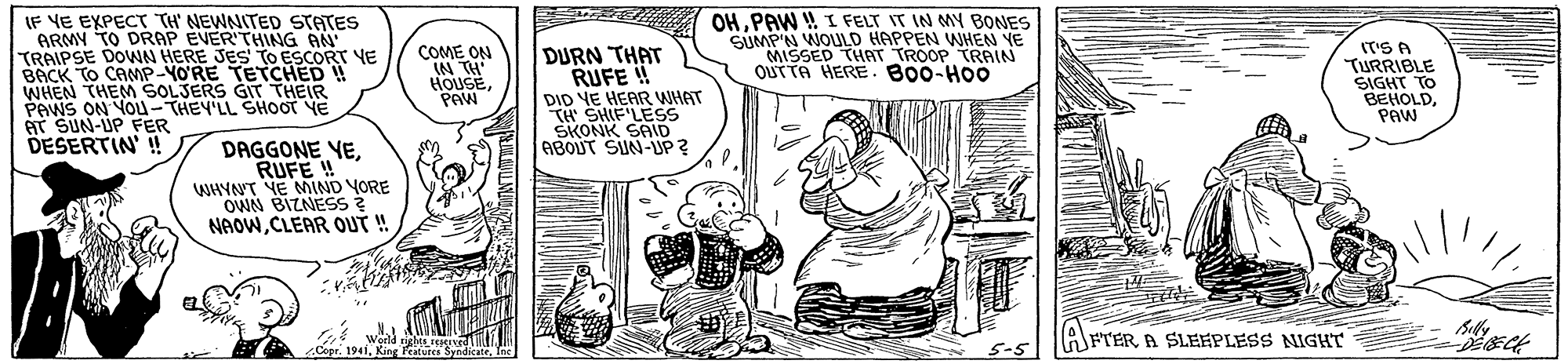 Illustration OCR: IF VE EXPECT TH' NEWNITED STATES ARMY TO DRAP EVER'THING AN TRAIPSE DOWN HERE JES TO ESCORT YE BACK TO CAMP-YO'RE TETCHED ! WHEN THEM SOLJERS GIT THEIR PAWS ON YOu-THEY'LL SHOOT YE AT SUN-UP FER DESERTIN' ! OHPAW !! I FELT IT IN MY BONES SUMP'N WOULD HAPPEN WHEN YE MISSED THAT TROOP TRAIN QUTTA HERE. B00-HO0 IT'S A TURRIBLE SIGHT TO BEHOLDPAW COME ON IN TH HOUSEPAW DURN THAT RUFE ! DID VE HEAR WHAT TH SHIF LESS SKONK SAID ABOUT SIN-UP ? DAGGONE YERUFE ! WHYNT VE MIND YORE OWN BIZNESS ? NAOWCLEAR QUT ! AFTER A SLEFPLESS NIGHT Cepr. 19415-5 IF VE EXPECT TH' NEWNITED STATES ARMY TO DRAP EVER'THING AN TRAIPSE DOWN HERE JES TO ESCORT YE BACK TO CAMP-YO'RE TETCHED ! WHEN THEM SOLJERS GIT THEIR PAWS ON YOu-THEY'LL SHOOT YE AT SUN-UP FER DESERTIN' ! OHPAW !! I FELT IT IN MY BONES SUMP'N WOULD HAPPEN WHEN YE MISSED THAT TROOP TRAIN QUTTA HERE. B00-HO0 IT'S A TURRIBLE SIGHT TO BEHOLDPAW COME ON IN TH HOUSEPAW DURN THAT RUFE ! DID VE HEAR WHAT TH SHIF LESS SKONK SAID ABOUT SIN-UP ? DAGGONE YERUFE ! WHYNT VE MIND YORE OWN BIZNESS ? NAOWCLEAR QUT ! AFTER A SLEFPLESS NIGHT Cepr. 1941