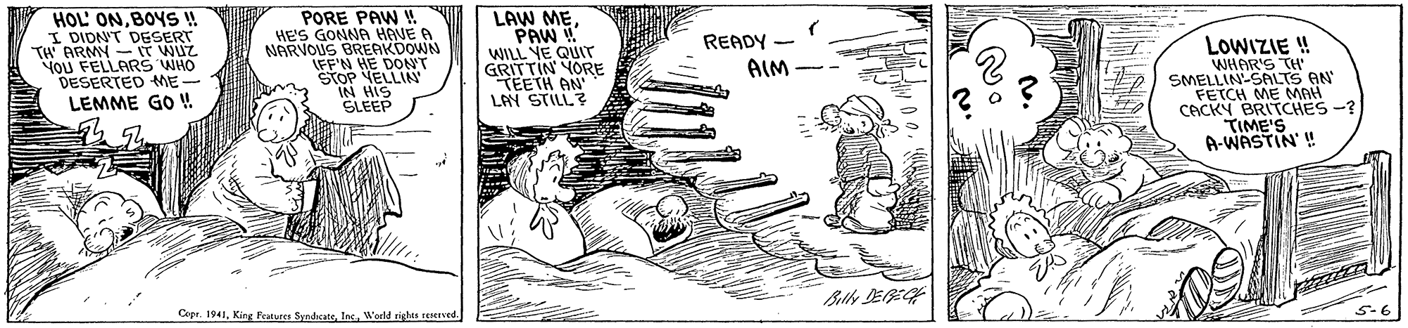 Illustration OCR: HOL' ONBOY ! I DIDNT DESERT TH ARMY- IT WUZ You FELLARS WHO DESERTED ME- LEMME GO ! PORE PAW ! HE'S GONNA HGVE A NARVOUS BREAKDOWN LFF'N HE DONT STOP VELLIN IN HIS SLEEP LAW MEPAW WILL YE QUIT GRITTIN YORE TEETH AN LAY STILL? READY - LOWIZIE ! WHAR'S TH' SMELLIN-SALTS AN FETCH ME MAH CACKY BRITCHES -? TIME'S A-WASTIN' ! AIM Bily DEEH Copr. 1941Woeld rights tCServed. 5-6 HOL' ONBOY ! I DIDNT DESERT TH ARMY- IT WUZ You FELLARS WHO DESERTED ME- LEMME GO ! PORE PAW ! HE'S GONNA HGVE A NARVOUS BREAKDOWN LFF'N HE DONT STOP VELLIN IN HIS SLEEP LAW MEPAW WILL YE QUIT GRITTIN YORE TEETH AN LAY STILL? READY - LOWIZIE ! WHAR'S TH' SMELLIN-SALTS AN FETCH ME MAH CACKY BRITCHES -? TIME'S A-WASTIN' ! AIM Bily DEEH Copr. 1941King Features SyndicateWoeld rights tCServed. 5-6