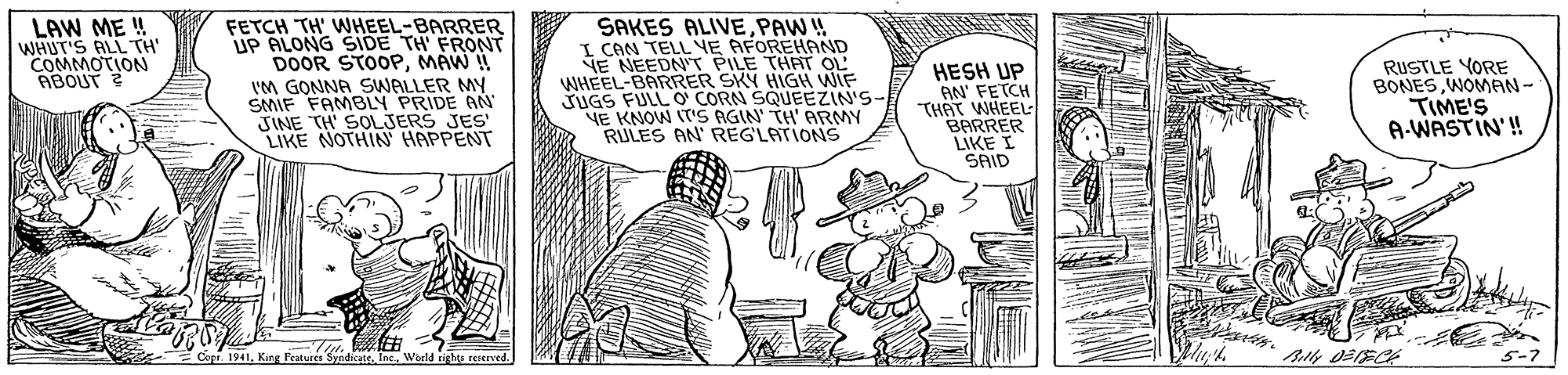 Art OCR: LAW ME ! WHUT'S ALL TH' COMMOTION ABOUT ? FETCH TH' WHEEL-BARRER UP ALONG SIDE TH FRONT DOOR STOOPMAW ! IM GONNA SWALLER MY SMIF FAMBLY PRIDE AN JINE TH' SOLJERS JES' LIKE NOTHIN HAPPENT SAKES ALIVEPAW ! I CAN TELL YE AFOREHAND SE NEEDN'T PILE THAT OL WHEEL-BARRER SKY HIGH WIF JUGS FULL O CORN SQUEEZIN'S- NE KNOW IT'S AGIN' TH' ARMY RULES AN' REGLATIONS HESH UP AN' FETCH THAT WHEEL BARRER LIKE I SAID RUSTLE YORE BONES WOMAN - TIME'S A-WASTIN'! King Features SyndicateWield rights reserved. LAW ME ! WHUT'S ALL TH' COMMOTION ABOUT ? FETCH TH' WHEEL-BARRER UP ALONG SIDE TH FRONT DOOR STOOPMAW ! IM GONNA SWALLER MY SMIF FAMBLY PRIDE AN JINE TH' SOLJERS JES' LIKE NOTHIN HAPPENT SAKES ALIVEPAW ! I CAN TELL YE AFOREHAND SE NEEDN'T PILE THAT OL WHEEL-BARRER SKY HIGH WIF JUGS FULL O CORN SQUEEZIN'S- NE KNOW IT'S AGIN' TH' ARMY RULES AN' REGLATIONS HESH UP AN' FETCH THAT WHEEL BARRER LIKE I SAID RUSTLE YORE BONES WOMAN - TIME'S A-WASTIN'! King Features SyndicateWield rights reserved.