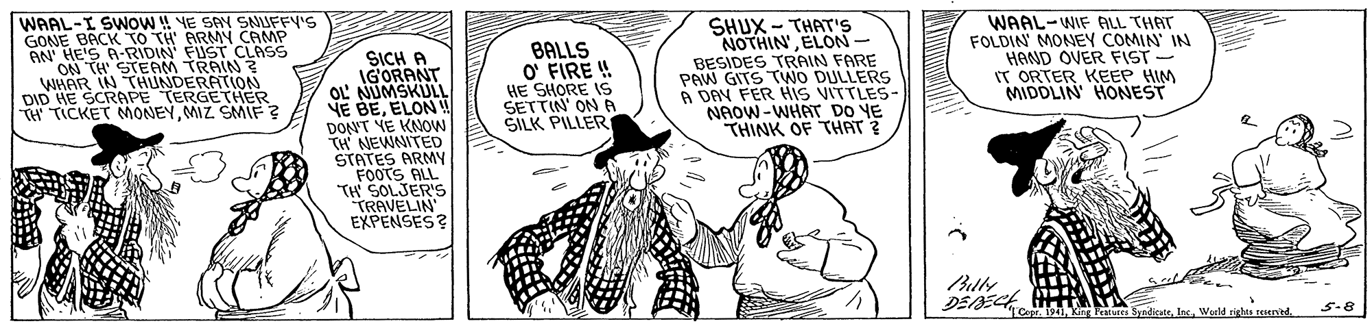 Organism OCR: WAAL-I SWNOW ! YE SAY SNUFFY'S GONE BACK TO TH' ARMY CAMP AN' HE'S A-RIDIN' FUST CLASS ON TH STEAM TRAIN ? WHAR IN THUNDERATION DID HE SCRAPE TERGETHER TH TICKET MONEYMIZ SMIF ? BALLS O' FIRE ! HE SHORE IS SETTIN' ON A SILK PILLER SHUX - THAT'S NOTHIN'ELON- BESIDES TRAIN FARE PAW GITS TWO DULLERS A DAV FER His VITTLES- NAOW-WHAT DO YE THINK OF THAT ? WAAL-WIF ALL THAT FOLDIN' MONEY COMIN' IN HAND OVER FIST IT ORTER KEEP HIM MIDDLIN HONEST SICH A IGORANT OL' NUMSKULL NE BEELON ! DON'T YE KNOW TH NEWNITED STATES ARMY FOOTS ALL TH SOLJER'S TRAVELIN EXPENSES? Blly DEDE e SyndicateWorld riglas teserved. 5.8 WAAL-I SWNOW ! YE SAY SNUFFY'S GONE BACK TO TH' ARMY CAMP AN' HE'S A-RIDIN' FUST CLASS ON TH STEAM TRAIN ? WHAR IN THUNDERATION DID HE SCRAPE TERGETHER TH TICKET MONEYMIZ SMIF ? BALLS O' FIRE ! HE SHORE IS SETTIN' ON A SILK PILLER SHUX - THAT'S NOTHIN'ELON- BESIDES TRAIN FARE PAW GITS TWO DULLERS A DAV FER His VITTLES- NAOW-WHAT DO YE THINK OF THAT ? WAAL-WIF ALL THAT FOLDIN' MONEY COMIN' IN HAND OVER FIST IT ORTER KEEP HIM MIDDLIN HONEST SICH A IGORANT OL' NUMSKULL NE BEELON ! DON'T YE KNOW TH NEWNITED STATES ARMY FOOTS ALL TH SOLJER'S TRAVELIN EXPENSES? Blly DEDE e SyndicateWorld riglas teserved. 5.8