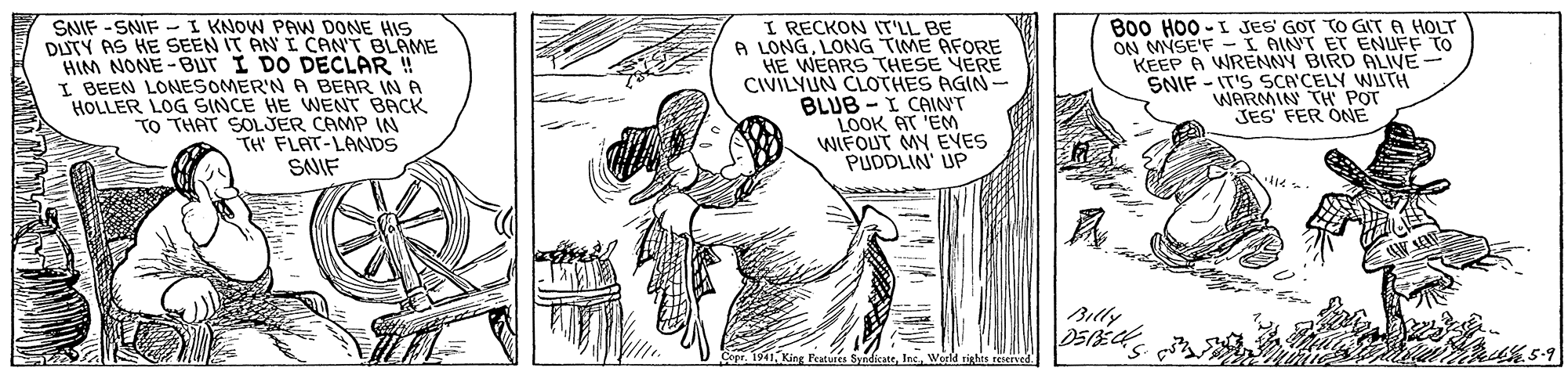 Adaptation OCR: SNIF -SNIF - I KNOW PAW DONE HIS DUTY AS HE SEEN IT AN I CAN'T BLAME HIM NONE-BUT I DO DECLAR ! I. BEEN LONESOMER'N A BEAR IN A HOLLER LOG SINCE HE WENT BACK TO THAT SOLJER CAMP IN TH FLAT-LANDS I RECKON IT'LL BE A LONGLONG TIME AFORE HE WEARS THESE YERE CIVILYUN CLOTHES AGIN- BLUB - I CAINT LOOK AT 'EM WIFOUT MY EVES PUDDLIN' UP B00 H00 - I JES GOT TO GIT A HOLT ON MYSE'F -I AINT ET ENUFF TO KEEP A WRENNY BIRD ALIVE- SNIF - IT'S SCA'CELY WUTH WARMIN TH POT JES FER ONE SNIF Billy Features SyndicateIns World rights reerved SNIF -SNIF - I KNOW PAW DONE HIS DUTY AS HE SEEN IT AN I CAN'T BLAME HIM NONE-BUT I DO DECLAR ! I. BEEN LONESOMER'N A BEAR IN A HOLLER LOG SINCE HE WENT BACK TO THAT SOLJER CAMP IN TH FLAT-LANDS I RECKON IT'LL BE A LONGLONG TIME AFORE HE WEARS THESE YERE CIVILYUN CLOTHES AGIN- BLUB - I CAINT LOOK AT 'EM WIFOUT MY EVES PUDDLIN' UP B00 H00 - I JES GOT TO GIT A HOLT ON MYSE'F -I AINT ET ENUFF TO KEEP A WRENNY BIRD ALIVE- SNIF - IT'S SCA'CELY WUTH WARMIN TH POT JES FER ONE SNIF Billy Features SyndicateIns World rights reerved
