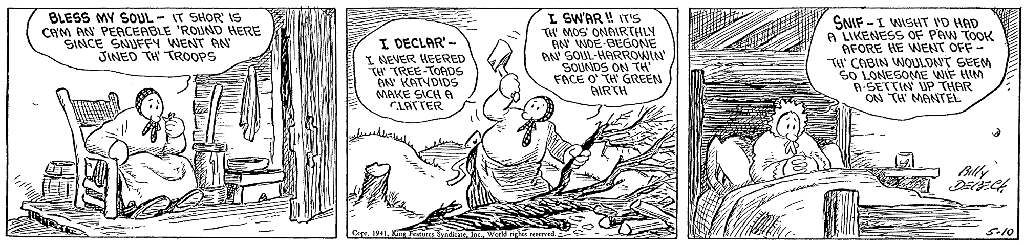 Gesture OCR: BLESS MY SOUL - IT SHOR' IS CAM AN PEACEABLE 'ROUND HERE SINCE SNIUFFY WENT AN JINED TH TROOPS I DECLAR'- I NEVER HEERED TH' TREE-TOADS AN KATYDIDS MAKE SICH A CLATTER I SW'AR ! IT'S TH' MOS ONAIRTHLY AN WOE-BEGONE AN' SOUL-HARROWIN' SOUNDS ON TH FACE O TH GREEN AIRTH SNIF -I WISHT I'D HAD A LIKENESS OF PAW TOOK AFORE HE WENT OFF- TH' CABIN WOULDNT SEEM SO LONESOME WIF HIM A-SETTIN UP THAR TH MANTEL Blly Copr. 1941World rirkes reerved. 5.10 BLESS MY SOUL - IT SHOR' IS CAM AN PEACEABLE 'ROUND HERE SINCE SNIUFFY WENT AN JINED TH TROOPS I DECLAR'- I NEVER HEERED TH' TREE-TOADS AN KATYDIDS MAKE SICH A CLATTER I SW'AR ! IT'S TH' MOS ONAIRTHLY AN WOE-BEGONE AN' SOUL-HARROWIN' SOUNDS ON TH FACE O TH GREEN AIRTH SNIF -I WISHT I'D HAD A LIKENESS OF PAW TOOK AFORE HE WENT OFF- TH' CABIN WOULDNT SEEM SO LONESOME WIF HIM A-SETTIN UP THAR TH MANTEL Blly Copr. 1941King Fratures SyndicateWorld rirkes reerved. 5.10