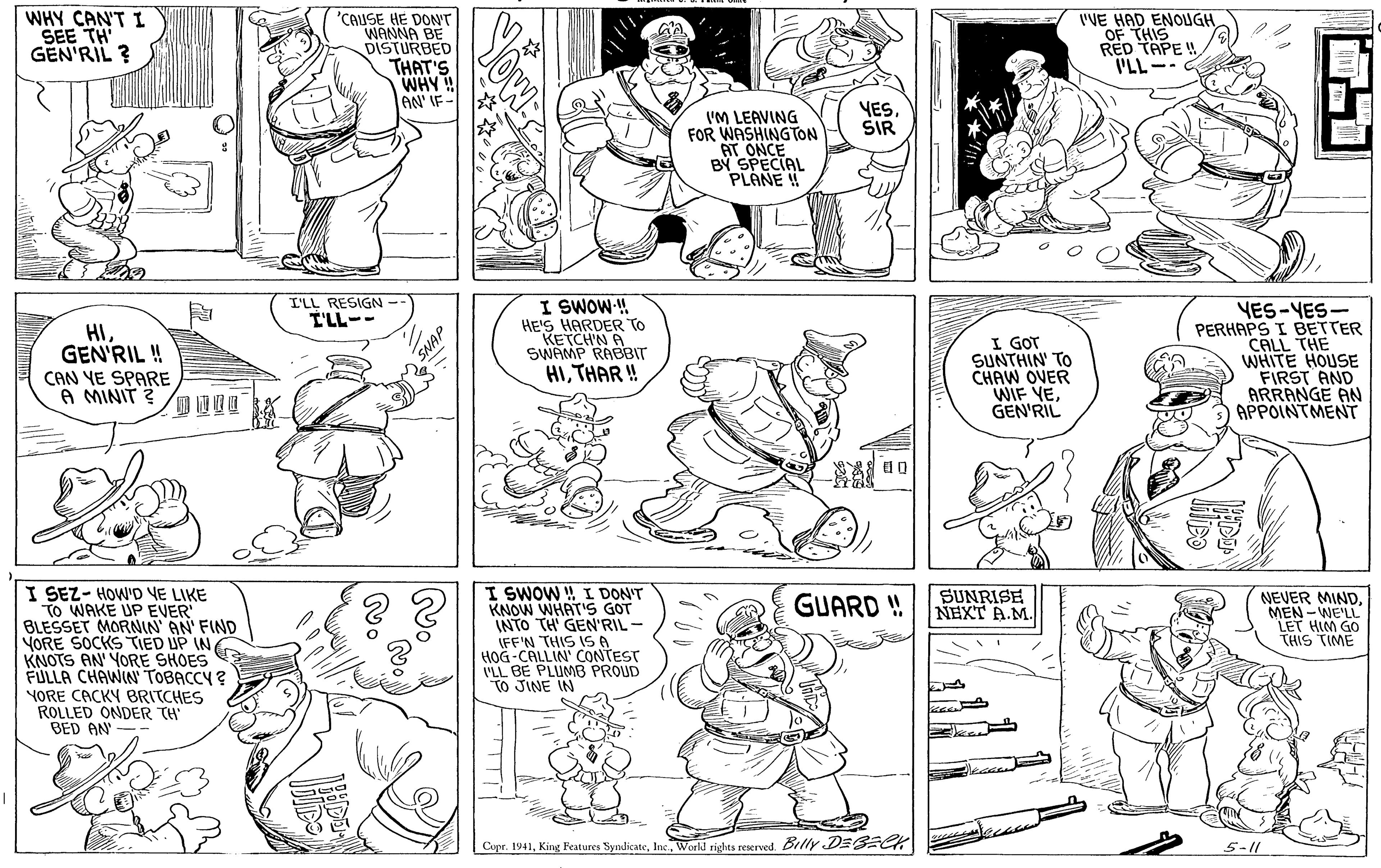 Black OCR: WHY CAN'T I SEE TH GEN'RIL ? 'CAUSE HE DON'T WANNA BE DISTURBED THAT'S WHY! AN' IF- I'VE HAD ENOUGH OF THIS RED TAPE ! I'LL-- VES. SIR VM LEAVING FOR WASHINGTON AT ONCE BY SPECIAL PLANE ! I'LL RESIGN I'LL-- I SWOW! HE'S HARDER TO KETCH'N A SWAMP RABBIT HIGEN'RIL! CAN YE SPARE A MINIT ? I GOT SUNTHIN' TO CHAW OVER WIF YEGEN'RIL YES-YES- PERHAPS I BETTER CALL THE WHITE HOUSE FIRST AND ARRANGE AN APPOINTMENT HITHAR ! I SEZ- HOW'D VE LIKE TO WAKE UP EVER BLESSET MORNIN AN FIND YORE SOCKS TIED UP IN KNOTS AN YORE SHOES FULLA CHAWIN TOBACCY ? YORE CACKY BRITCHES ROLLED ONDER TH' BED AN' -- I SWOW W I DON'T KNOW WHAT'S GOT INTO TH' GEN'RIL - IFF'N THIS 1S A HOG-CALLIN' CONTEST VLL BE PLUMB PROUD TO JINE IN SUNRISE NEXT A.M. NEVER MINDMEN -WE'LL "LET HIM GO THIS TIME GUARD ! Cupe. 1941Workd rights reserved. Belly DESECK 5-11 WHY CAN'T I SEE TH GEN'RIL ? 'CAUSE HE DON'T WANNA BE DISTURBED THAT'S WHY! AN' IF- I'VE HAD ENOUGH OF THIS RED TAPE ! I'LL-- VES. SIR VM LEAVING FOR WASHINGTON AT ONCE BY SPECIAL PLANE ! I'LL RESIGN I'LL-- I SWOW! HE'S HARDER TO KETCH'N A SWAMP RABBIT HIGEN'RIL! CAN YE SPARE A MINIT ? I GOT SUNTHIN' TO CHAW OVER WIF YEGEN'RIL YES-YES- PERHAPS I BETTER CALL THE WHITE HOUSE FIRST AND ARRANGE AN APPOINTMENT HITHAR ! I SEZ- HOW'D VE LIKE TO WAKE UP EVER BLESSET MORNIN AN FIND YORE SOCKS TIED UP IN KNOTS AN YORE SHOES FULLA CHAWIN TOBACCY ? YORE CACKY BRITCHES ROLLED ONDER TH' BED AN' -- I SWOW W I DON'T KNOW WHAT'S GOT INTO TH' GEN'RIL - IFF'N THIS 1S A HOG-CALLIN' CONTEST VLL BE PLUMB PROUD TO JINE IN SUNRISE NEXT A.M. NEVER MINDMEN -WE'LL "LET HIM GO THIS TIME GUARD ! Cupe. 1941King Features SyndicateWorkd rights reserved. Belly DESECK 5-11