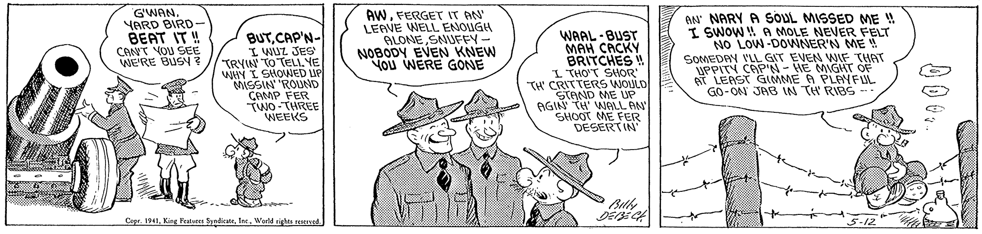 Line OCR: G'WAN. YARD BIRD- BEAT IT ! CANT YOU SEE WE'RE BUSY ? BUTCAP'N- I WUZ JES TRYIN TO TELL YE WHY I SHOWED UP MISSIN' 'ROUND CAMP FER TWO-THREE WEEKS AWFERGET IT AN LEAVE WELL ENOUGH ALONESNUFFY- NOBODY EVEN KNEW YOU WERE GONE WAAL -BUST MAH CACKY BRITCHES ! I THO'T SHOR TH' CRITTERS WOULD STAND ME UP AGIN' TH' WALL AN SHOOT ME FER DESERTIN' AN' NARY A SOUL MISSED ME ! I SWOW !! A MOLE NEVER FELT NO LOW-DOWNER'N ME SOMEDAY I'LIL GIT EVEN WNIF THAT UPPITY CAP'N- HE MIGHT OF AT LEAST GIMME A PLAYFUL -: GO-ON JA3 IN TH RIBS Copr. 1941Weld rights resererd. 5-12 G'WAN. YARD BIRD- BEAT IT ! CANT YOU SEE WE'RE BUSY ? BUTCAP'N- I WUZ JES TRYIN TO TELL YE WHY I SHOWED UP MISSIN' 'ROUND CAMP FER TWO-THREE WEEKS AWFERGET IT AN LEAVE WELL ENOUGH ALONESNUFFY- NOBODY EVEN KNEW YOU WERE GONE WAAL -BUST MAH CACKY BRITCHES ! I THO'T SHOR TH' CRITTERS WOULD STAND ME UP AGIN' TH' WALL AN SHOOT ME FER DESERTIN' AN' NARY A SOUL MISSED ME ! I SWOW !! A MOLE NEVER FELT NO LOW-DOWNER'N ME SOMEDAY I'LIL GIT EVEN WNIF THAT UPPITY CAP'N- HE MIGHT OF AT LEAST GIMME A PLAYFUL -: GO-ON JA3 IN TH RIBS Copr. 1941King Features SyndicateWeld rights resererd. 5-12