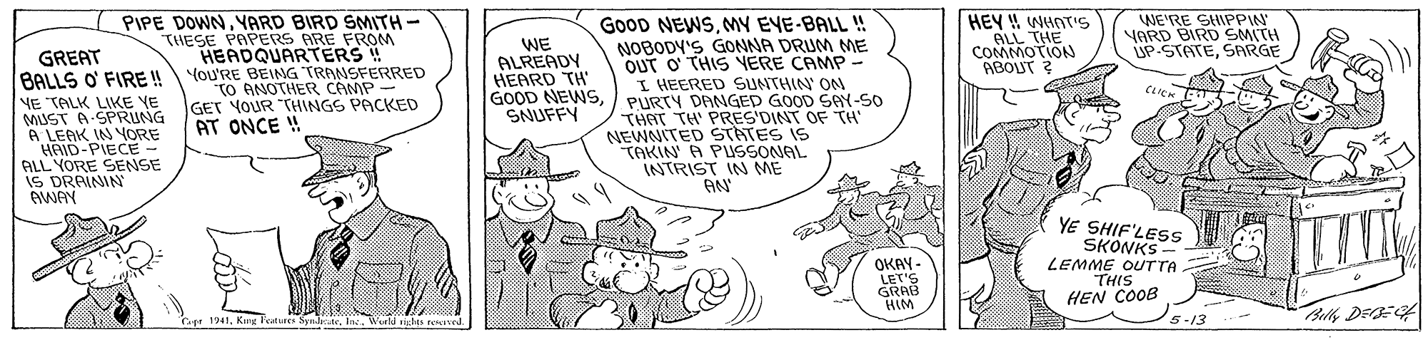 Monochrome OCR: GoOD NEWSMY EYE-BALL ! NOBODY'S GONNA DRUM ME OUT O' THIS YERE CAMP I HEERED SUNTHIN ON PURTY DANGED GOOD SAY-SO THAT TH' PRES'DINT OF TH NEWNITED STATES IS TAKIN A PUSSONAL INTRIST IN ME AN PIPE DOWNYARD BIRD SMITH- THESE PAPERS ARE FROM HEADQUARTERS ! You'RE BEING TRANSFERRED TO ANOTHER CAMP- GET YOUR "THINGS PACKED AT ONCE ! HEY W WHAT'S ALL THE COMMOTION ABOUT ? WE'RE SHIPPIN YARD BIRD SMITH UP-STATESARGE WE ALREADY HEARD TH GOOD NEWSSNUFFY GREAT BALLS O' FIRE! NE TALK LIKE YE MUST A SPRUNG A LEAK IN YORE HAID-PIECE- ALL YORE SENSE IS DRAININ AWAY CLICK YE SHIF'LESS SKONKS- OKAY - LET'S GRAB LEMME OUTTA THIS HEN COOB HIM Belly DEE Capr 1941Wurld rights remvwd. 5-13 GoOD NEWSMY EYE-BALL ! NOBODY'S GONNA DRUM ME OUT O' THIS YERE CAMP I HEERED SUNTHIN ON PURTY DANGED GOOD SAY-SO THAT TH' PRES'DINT OF TH NEWNITED STATES IS TAKIN A PUSSONAL INTRIST IN ME AN PIPE DOWNYARD BIRD SMITH- THESE PAPERS ARE FROM HEADQUARTERS ! You'RE BEING TRANSFERRED TO ANOTHER CAMP- GET YOUR "THINGS PACKED AT ONCE ! HEY W WHAT'S ALL THE COMMOTION ABOUT ? WE'RE SHIPPIN YARD BIRD SMITH UP-STATESARGE WE ALREADY HEARD TH GOOD NEWSSNUFFY GREAT BALLS O' FIRE! NE TALK LIKE YE MUST A SPRUNG A LEAK IN YORE HAID-PIECE- ALL YORE SENSE IS DRAININ AWAY CLICK YE SHIF'LESS SKONKS- OKAY - LET'S GRAB LEMME OUTTA THIS HEN COOB HIM Belly DEE Capr 1941Kng Feutures Sy.dateWurld rights remvwd. 5-13