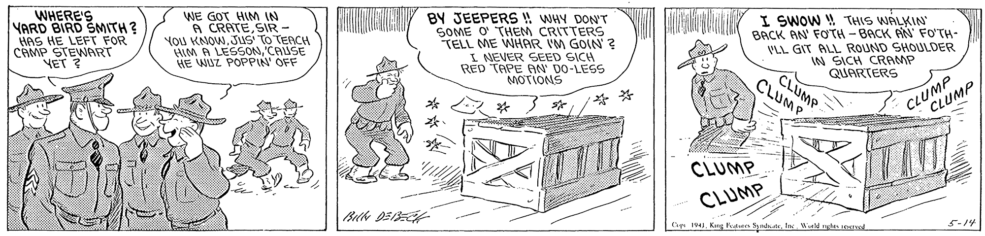 Illustration OCR: WHERE'S YARD BIRD SMITH ? HAS HE LEFT FOR CAMP STEWART VET ? WE GOT HIM IN A CRATESIR - You KNOWJuS TO TERCH HIM A LESSON'CAUSE HE WUZ POPPIN' OFF BY JEEPERS !! WHY DON'T SOME O' THEM CRITTERS TELL ME WHAR I'M GOIN ? I NEVER SEED SICH RED TAPE AN' DO-LESS MOTIONS I SWOW ! THIS WALKIN BACK AN' FOTH -BACK AN' FO'TH- VLL GIT ALL ROUND SHOULDER IN SICH CRAMP CLUMP QUARTERS CLUMP CLUMP CLUMP * * CLUMP CLUMP Capa 194Weld ghes teATved 5-14 WHERE'S YARD BIRD SMITH ? HAS HE LEFT FOR CAMP STEWART VET ? WE GOT HIM IN A CRATESIR - You KNOWJuS TO TERCH HIM A LESSON'CAUSE HE WUZ POPPIN' OFF BY JEEPERS !! WHY DON'T SOME O' THEM CRITTERS TELL ME WHAR I'M GOIN ? I NEVER SEED SICH RED TAPE AN' DO-LESS MOTIONS I SWOW ! THIS WALKIN BACK AN' FOTH -BACK AN' FO'TH- VLL GIT ALL ROUND SHOULDER IN SICH CRAMP CLUMP QUARTERS CLUMP CLUMP CLUMP * * CLUMP CLUMP Capa 194Kng SyateWeld ghes teATved 5-14