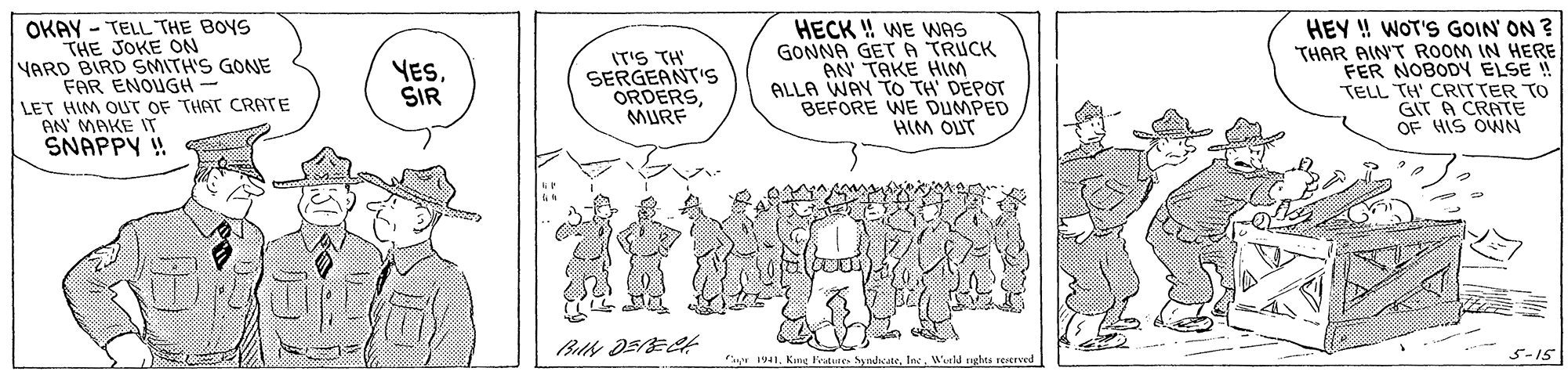 Sharing OCR: OKAY - TELL THE BOYS THE JOKE ON YARD BIRD SMITH'S GONE FAR ENOUGH- LET HIM OUT OF THAT CRATE AN' MAKE IT SNAPPY ! IT'S TH SERGEANT'S ORDERSMURF HECK ! WE WAS GONNA GETA TRUCK TAKE HIm ALLA WAY TO TH DEPOT BEFORE WE DUMPED HIM OUT HEY ! WOT'S GOIN' ON ? THAR AIN'T ROOM IN HERE FER NOBODY ELSE ! TELL TH' CRITTER TO GIT A CRATE OF HIS OWN YESSIR 5-15 1941Werld nghts reserved OKAY - TELL THE BOYS THE JOKE ON YARD BIRD SMITH'S GONE FAR ENOUGH- LET HIM OUT OF THAT CRATE AN' MAKE IT SNAPPY ! IT'S TH SERGEANT'S ORDERSMURF HECK ! WE WAS GONNA GETA TRUCK TAKE HIm ALLA WAY TO TH DEPOT BEFORE WE DUMPED HIM OUT HEY ! WOT'S GOIN' ON ? THAR AIN'T ROOM IN HERE FER NOBODY ELSE ! TELL TH' CRITTER TO GIT A CRATE OF HIS OWN YESSIR 5-15 1941Kng Fratee SundicateWerld nghts reserved