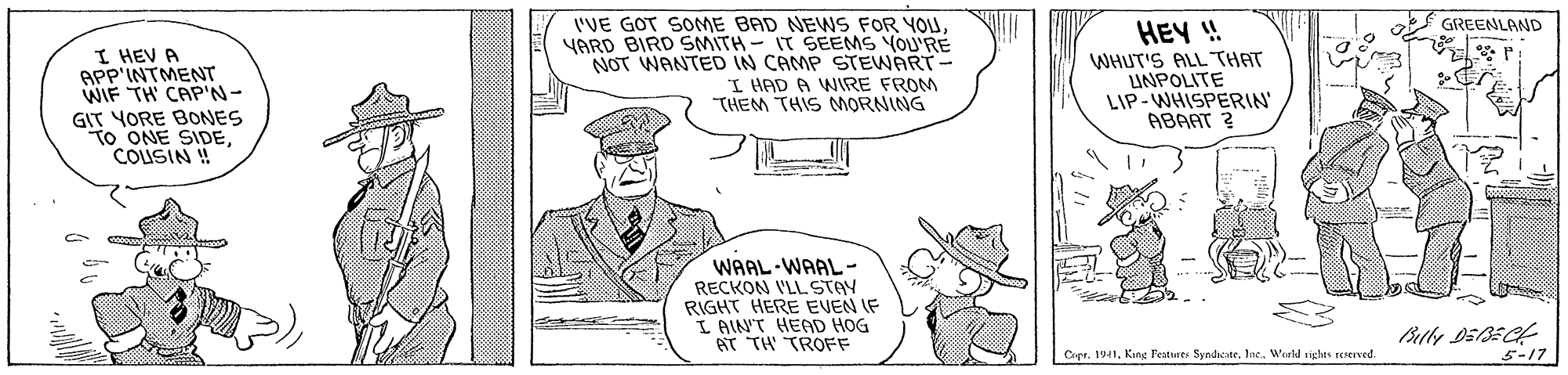Line OCR: I'VE GOT SOME BAD NEWS FOR YOUYARD BIRD SMITH- IT SEEMS YOU'RE NOT WANTED IN CAMP STEWART- I HAD A WIRE FROM "THEM THIS MORNING GREENLAND I HEV A APP'INTMENT WIF TH CAP'N- GIT YORE BONES To ONE SIDECOUSIN ! HEY ! WHUT'S ALL THAT LINPOLITE LIP- WHISPERIN' ABAAT ? WAAL-WAAL- RECKON VLLSTAY RIGHT HERE EVEN IF L AIN'T HEAD HOG AT TH TROFF Copr. 1941Inc. Weld vistas seserved. 5-17 I'VE GOT SOME BAD NEWS FOR YOUYARD BIRD SMITH- IT SEEMS YOU'RE NOT WANTED IN CAMP STEWART- I HAD A WIRE FROM "THEM THIS MORNING GREENLAND I HEV A APP'INTMENT WIF TH CAP'N- GIT YORE BONES To ONE SIDECOUSIN ! HEY ! WHUT'S ALL THAT LINPOLITE LIP- WHISPERIN' ABAAT ? WAAL-WAAL- RECKON VLLSTAY RIGHT HERE EVEN IF L AIN'T HEAD HOG AT TH TROFF Copr. 1941King Peotures SyndicateInc. Weld vistas seserved. 5-17