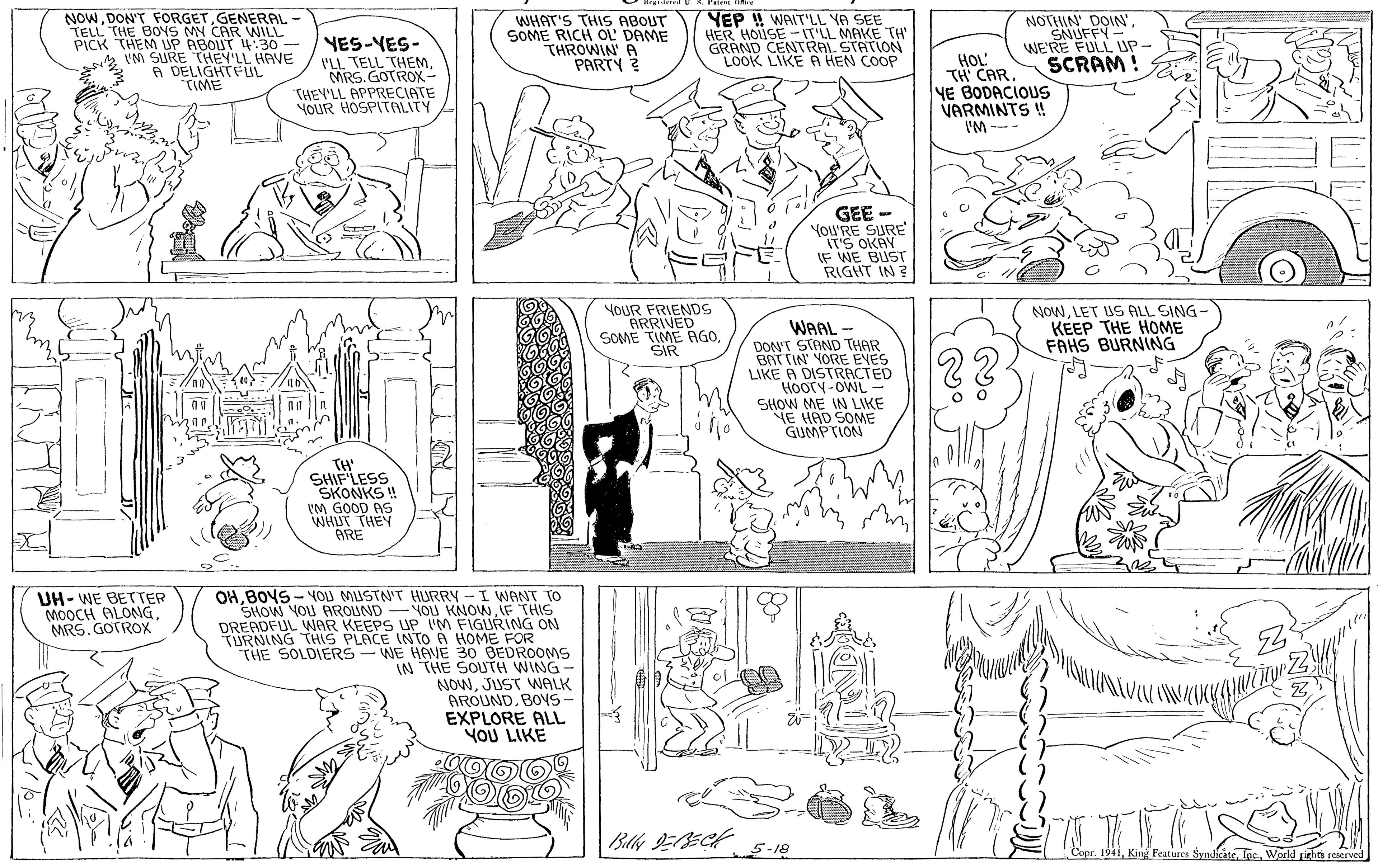 Art OCR: NOWGENERAL TELL THE BOYS MN CAR WILL PICK THEM P ABOUT 4:30 - VM SURE THEY'LL HAVE A DELIGHTFUL TIME YEP ! WAIT'LL YA SEE HER HOUSE -IT'LL MAKE TH GRAND CENTRAL STATION LOOK LIKE A HEN COOP NOTHIN DOIN'YES-YES- I'LL TELL THEMMRS. GOTROX- WHAT'S THIS ABOUT SOME RICH OL DAME THROWIN A PARTY 2 SNUFFY WE'RE FULL UP HOL' TH CAR YE BODACIOUS VARMINTS ! SCRAM! THEY'LL APPRECIATE YOUR HOSPITALITY IM -- GEE - YOU'RE SURE IT'S OKAY IF WE BUST RIGHT IN ? YOUR FRIENDS ARRIVED SOME TIME AGOSIR NOWLET US ALL SING- KEEP THE HOME FAHS BURNING WAAL DON'T STAND THAR BATTIN YORE EVES LIKE A DISTRACTED HOOTY-OWL - SHOW ME IN LIKE NE HAD SOME GUMPTION TH' SHIF LESS SKONKS ! IM GOOD AS WHUT THEY ARE OHB04S - OU MUSTN'T HLURRY - I WANT TO SHOW YOU AROUND -YOU KNOWIF THIS DREADFUL WAR KEEPS UP IM FIGURING ON TURNING THIS PLACE INTO A HOME FOR THE SOLDIERS-WE HAVE 30 BEDROOMS IN THE SOUTH WING- NOWJUST WALK AROUND. BOYS- EXPLORE ALL YOU LIKE UH- WE BETTER MOOCH ALONGMRS. GOTROX 5-18 Copr. 1941World rielin renerved NOWDON'T FORGETGENERAL TELL THE BOYS MN CAR WILL PICK THEM P ABOUT 4:30 - VM SURE THEY'LL HAVE A DELIGHTFUL TIME YEP ! WAIT'LL YA SEE HER HOUSE -IT'LL MAKE TH GRAND CENTRAL STATION LOOK LIKE A HEN COOP NOTHIN DOIN'YES-YES- I'LL TELL THEMMRS. GOTROX- WHAT'S THIS ABOUT SOME RICH OL DAME THROWIN A PARTY 2 SNUFFY WE'RE FULL UP HOL' TH CAR YE BODACIOUS VARMINTS ! SCRAM! THEY'LL APPRECIATE YOUR HOSPITALITY IM -- GEE - YOU'RE SURE IT'S OKAY IF WE BUST RIGHT IN ? YOUR FRIENDS ARRIVED SOME TIME AGOSIR NOWLET US ALL SING- KEEP THE HOME FAHS BURNING WAAL DON'T STAND THAR BATTIN YORE EVES LIKE A DISTRACTED HOOTY-OWL - SHOW ME IN LIKE NE HAD SOME GUMPTION TH' SHIF LESS SKONKS ! IM GOOD AS WHUT THEY ARE OHB04S - OU MUSTN'T HLURRY - I WANT TO SHOW YOU AROUND -YOU KNOWIF THIS DREADFUL WAR KEEPS UP IM FIGURING ON TURNING THIS PLACE INTO A HOME FOR THE SOLDIERS-WE HAVE 30 BEDROOMS IN THE SOUTH WING- NOWJUST WALK AROUND. BOYS- EXPLORE ALL YOU LIKE UH- WE BETTER MOOCH ALONGMRS. GOTROX 5-18 Copr. 1941King Peatures SyndicateWorld rielin renerved