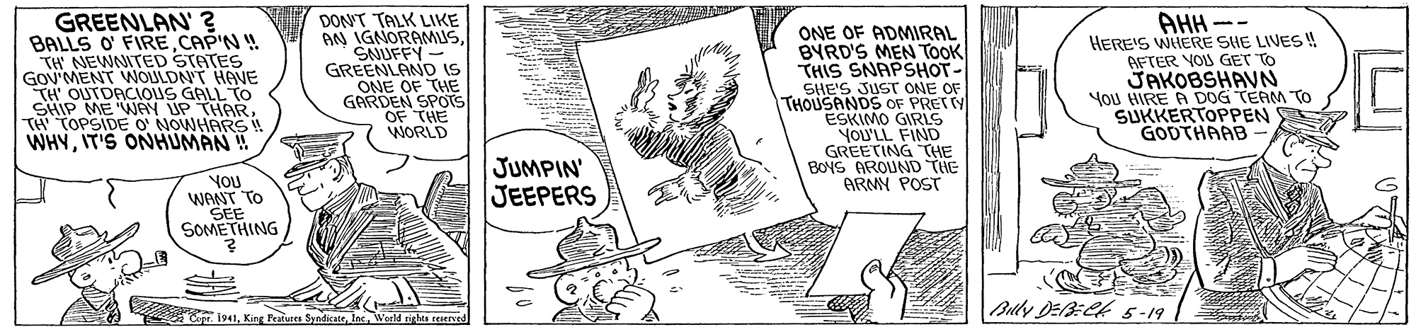Art OCR: GREENLAN' ? BALLS O' FIRE CAP'N ! TH NEWNITED STATES GOV'MENT WOULDN'T HAVE TH' OUTDACIOUS GALL TO SHIP ME WAY UP THAR TA TOPSIDE O NOWHARS ! WHYIT'S ONHUMAN!! DONT TALK LIKE AN IGNORAMUSSNUFFY - GREENLAND IS ONE OF THE GARDEN SPOTS OF THE WORLD ONE OF ADMIRAL BYRD'S MEN TOOK THIS SNAPSHOT- SHE'S JUST ONE OF THOUSANDS OF PRETTY ESKIMO GIRLS YOU'LL FIND GREETING THE BOYS AROUND THE ARMY POST AHH - HERE'S WHERE SHE LIVES ! AFTER YOU GET TO JAKOBSHAVN YOU HIRE A DOG TEAM To SUKKERTOPPEN GODTHAAB YOU WANT TO SEE SOMETHING JUMPIN' JEEPERS Blly DEBECK 5-19 Opr 1941Werld righes reerved GREENLAN' ? BALLS O' FIRE CAP'N ! TH NEWNITED STATES GOV'MENT WOULDN'T HAVE TH' OUTDACIOUS GALL TO SHIP ME WAY UP THAR TA TOPSIDE O NOWHARS ! WHYIT'S ONHUMAN!! DONT TALK LIKE AN IGNORAMUSSNUFFY - GREENLAND IS ONE OF THE GARDEN SPOTS OF THE WORLD ONE OF ADMIRAL BYRD'S MEN TOOK THIS SNAPSHOT- SHE'S JUST ONE OF THOUSANDS OF PRETTY ESKIMO GIRLS YOU'LL FIND GREETING THE BOYS AROUND THE ARMY POST AHH - HERE'S WHERE SHE LIVES ! AFTER YOU GET TO JAKOBSHAVN YOU HIRE A DOG TEAM To SUKKERTOPPEN GODTHAAB YOU WANT TO SEE SOMETHING JUMPIN' JEEPERS Blly DEBECK 5-19 Opr 1941King Features SyndicateWerld righes reerved