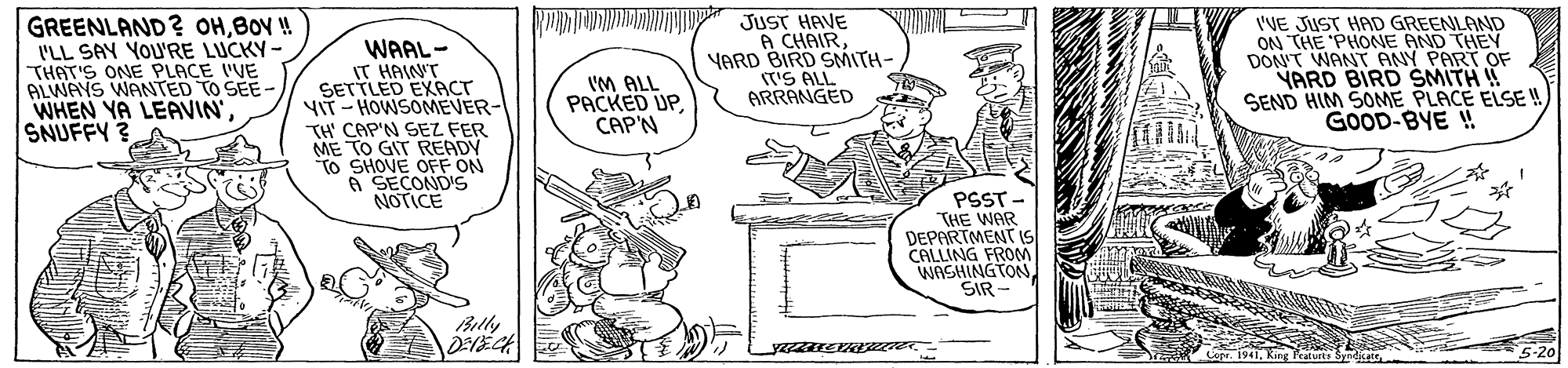 Rectangle OCR: GREENLAND? OHBOY ! I'LL SAY YOU'RE LUCKY- THAT'S ONE PLACE IVE ALWAYS WANTED TO SEE- WHEN YA LEAVIN'SNUFFY? WAAL- IT HAINT SETTLED EXACT VIT- HOWSOMEVER- TH' CAP'N SEZ FER ME TO GIT READY To SHOVE OFF ON A SECOND'S NOTICE JUST HAVE A CHAIRYARD BIRD SMITH- TS ALL ARRANGED I'VE JUST HAD GREENLAND ON THE 'PHONE AND THEN DON'T WANT ANY PART OF YARD BIRD SMITH ! SEND HIM SOME PLACE ELSE ! GOOD-BYE ! IM ALL PACKED UPCAP'N PSST - THE WAR DEPARTMENT IS CALLING FROM WASHINGTONSIR Billy 5-20 Featurts Syndi GREENLAND? OHBOY ! I'LL SAY YOU'RE LUCKY- THAT'S ONE PLACE IVE ALWAYS WANTED TO SEE- WHEN YA LEAVIN'SNUFFY? WAAL- IT HAINT SETTLED EXACT VIT- HOWSOMEVER- TH' CAP'N SEZ FER ME TO GIT READY To SHOVE OFF ON A SECOND'S NOTICE JUST HAVE A CHAIRYARD BIRD SMITH- TS ALL ARRANGED I'VE JUST HAD GREENLAND ON THE 'PHONE AND THEN DON'T WANT ANY PART OF YARD BIRD SMITH ! SEND HIM SOME PLACE ELSE ! GOOD-BYE ! IM ALL PACKED UPCAP'N PSST - THE WAR DEPARTMENT IS CALLING FROM WASHINGTONSIR Billy 5-20 Featurts Syndi