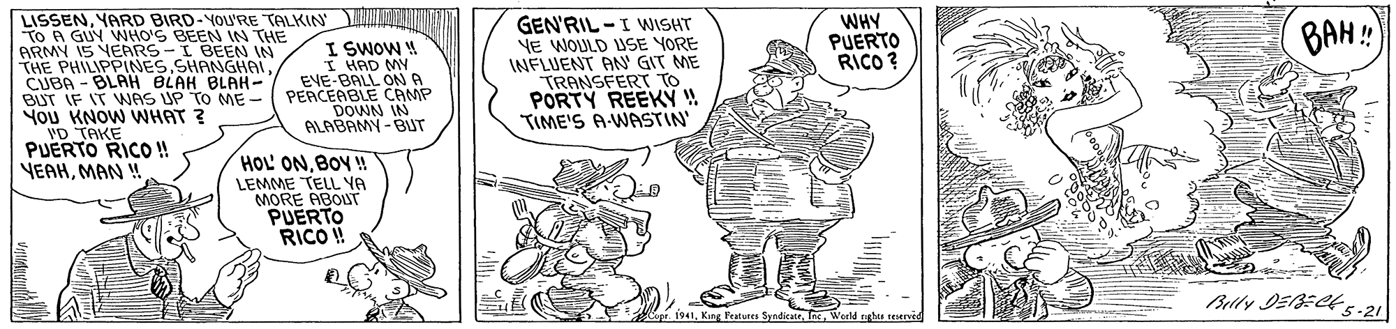 Font OCR: LISSENYARD BIRD-YOU'RE TALKIN TO A GUY WHO'S BEEN IN THE ARMY 15 YERRS-I BEEN IN THE PHILIPPINES SHANGHAL CUBA - BLAH BLAH BLAH- BUT IF IT WNAS UP TO ME - PERCERBLE CAMP You KNOW WHAT ? VD TAKE PUERTO RICO ! VEAHMAN ! GEN'RIL -I WISHT NE WOULD USE YORE INFLUENT AN' GIT ME TRANSFERT TO PORTY REEKÝ ! TIME'S A-WASTIN' I SWOW ! I HAD MY EVE-BALL ONA WHY PUERTO RICO ? BAH: DOWN IN ALABAMY -BUT HOL ONBOY ! LEMME TELL YA MORE ABOUT PUERTO RICO ! Belly DEBECE s-21 i. 1941World rights reserved LISSENYARD BIRD-YOU'RE TALKIN TO A GUY WHO'S BEEN IN THE ARMY 15 YERRS-I BEEN IN THE PHILIPPINES SHANGHAL CUBA - BLAH BLAH BLAH- BUT IF IT WNAS UP TO ME - PERCERBLE CAMP You KNOW WHAT ? VD TAKE PUERTO RICO ! VEAHMAN ! GEN'RIL -I WISHT NE WOULD USE YORE INFLUENT AN' GIT ME TRANSFERT TO PORTY REEKÝ ! TIME'S A-WASTIN' I SWOW ! I HAD MY EVE-BALL ONA WHY PUERTO RICO ? BAH: DOWN IN ALABAMY -BUT HOL ONBOY ! LEMME TELL YA MORE ABOUT PUERTO RICO ! Belly DEBECE s-21 i. 1941King Features SyndicateWorld rights reserved
