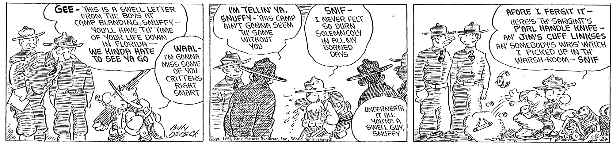 Comic book OCR: GEE - THIS IS A SWELL LETTER FROM THE BOYS AT CAMP BLANDINGSNUFFY- YoU'LL HAVE TH' TIME OF YOUR LIFE DOWN IN FLORIDA WE KINDA HATE TO SEE VA GO IM TELLIN' YASNUFFY- THIS CAMP AIN'T GONNA SEEM TH' SAME WITHOUT YOU SNIF - I NEVER FELT SO DURN SOLEMNCOLY IN ALL MY BORNED DANS AFORE I FERGIT IT - HERE'S TH' SARGINT'S P'ARL HANDLE KNIFE - AN' JIM'S CUFF LINKSES AN' SOMEBODYIS WRIS' WATCH I PICKED UP IN TH WARSH ROOM- SNIF WAAL- I'M GONNA MISS SOME OF YOU CRITTERS RIGHT SMART UNDERNEATH IT ALL YOU'RE A SWELL GUY SNUFFY Billy Cope. 1941 King Teatures SyndicateWorld righis reserv GEE - THIS IS A SWELL LETTER FROM THE BOYS AT CAMP BLANDINGSNUFFY- YoU'LL HAVE TH' TIME OF YOUR LIFE DOWN IN FLORIDA WE KINDA HATE TO SEE VA GO IM TELLIN' YASNUFFY- THIS CAMP AIN'T GONNA SEEM TH' SAME WITHOUT YOU SNIF - I NEVER FELT SO DURN SOLEMNCOLY IN ALL MY BORNED DANS AFORE I FERGIT IT - HERE'S TH' SARGINT'S P'ARL HANDLE KNIFE - AN' JIM'S CUFF LINKSES AN' SOMEBODYIS WRIS' WATCH I PICKED UP IN TH WARSH ROOM- SNIF WAAL- I'M GONNA MISS SOME OF YOU CRITTERS RIGHT SMART UNDERNEATH IT ALL YOU'RE A SWELL GUY SNUFFY Billy Cope. 1941 King Teatures SyndicateWorld righis reserv