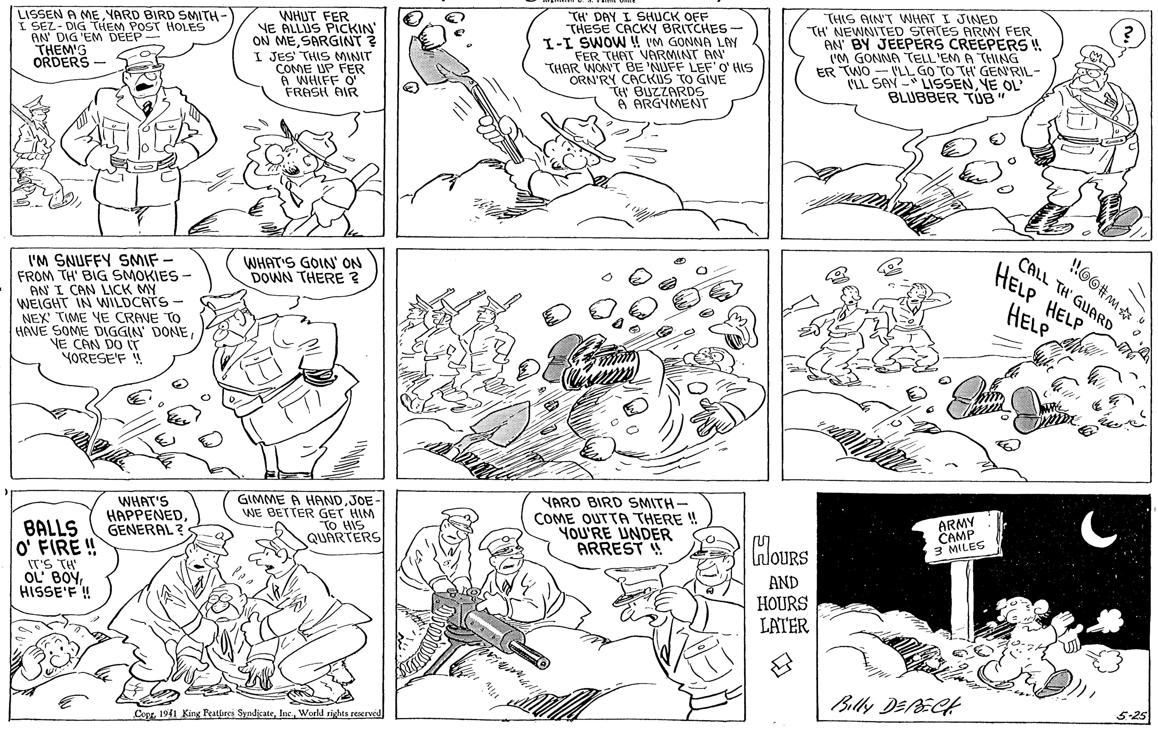 Green OCR: LISSEN A ME YARD BIRD SMITH- SEZ- DIG THEM POST HOLES AN' DIG 'EM DEEP THEM'G ORDERS WHUT FER VE ALLUS PICKIN ON ME SARGINT? I JES' THIS MINIT COME UP FER A WHIFF O FRASH AIR TH' DAY I SHUCK OFF THESE CACKY BRITCHES- I-I SWOW !! VM GONNA LAY FER THAT VARMINT AN THAR WON'T BE 'NUFF LEF'O' HIS ORN'RY CACKUS TO GIVE tH BUZZARDS 6 ARGYMENT THIS AIN'T WHAT I JINED TH NEWNITED STATES ARMY FER AN BY JEEPERS CREEPERS ! L'M GONNA TELL 'EM A THING ER TWO - VLL GO TO TH' GEN'RIL- "LL SAV - LISSENYE OL BLUBBER TUB HOO#m CALL TH' GUARD HELP HELP WHAT'S GOIN' ON DOWN THERE 2 I'M SNUFFY SMIF- FROM TH' BIG SMOKIES - AN I CAN LICK MY WEIGHT IN WILDCATS- NEX' TIME YE CRAVE TO HAVE SOME DIGGIN DONEVE CAN DO (T YORESE'F ! HELP WHAT'S HAPPENEDGENERAL ? GIMME A HANDJOE- WE BETTER GET HIM TO HIS QUARTERS YARD BIRD SMITH- COME OUTTA THERE ! YOU'RE UNDER ARREST ! ARMY CAMP 3 MILES BALLS O FIRE ! IT'S TH OL BOYHISSE'F ! InloURS AND HOURS LATER Billy DEECH 5-25 Cept 1941 King Reatlures SyndicateWorld rights reserved LISSEN A ME YARD BIRD SMITH- SEZ- DIG THEM POST HOLES AN' DIG 'EM DEEP THEM'G ORDERS WHUT FER VE ALLUS PICKIN ON ME SARGINT? I JES' THIS MINIT COME UP FER A WHIFF O FRASH AIR TH' DAY I SHUCK OFF THESE CACKY BRITCHES- I-I SWOW !! VM GONNA LAY FER THAT VARMINT AN THAR WON'T BE 'NUFF LEF'O' HIS ORN'RY CACKUS TO GIVE tH BUZZARDS 6 ARGYMENT THIS AIN'T WHAT I JINED TH NEWNITED STATES ARMY FER AN BY JEEPERS CREEPERS ! L'M GONNA TELL 'EM A THING ER TWO - VLL GO TO TH' GEN'RIL- "LL SAV - LISSENYE OL BLUBBER TUB HOO#m CALL TH' GUARD HELP HELP WHAT'S GOIN' ON DOWN THERE 2 I'M SNUFFY SMIF- FROM TH' BIG SMOKIES - AN I CAN LICK MY WEIGHT IN WILDCATS- NEX' TIME YE CRAVE TO HAVE SOME DIGGIN DONEVE CAN DO (T YORESE'F ! HELP WHAT'S HAPPENEDGENERAL ? GIMME A HANDJOE- WE BETTER GET HIM TO HIS QUARTERS YARD BIRD SMITH- COME OUTTA THERE ! YOU'RE UNDER ARREST ! ARMY CAMP 3 MILES BALLS O FIRE ! IT'S TH OL BOYHISSE'F ! InloURS AND HOURS LATER Billy DEECH 5-25 Cept 1941 King Reatlures SyndicateWorld rights reserved