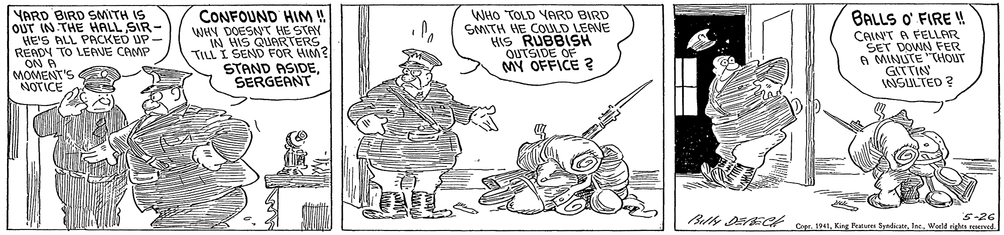 Illustration OCR: CONFOUND HIM ! WHY DOESNT HE STAY IN HIS QUARTERS TILL I SEND FOR HIM? STAND ASIDESERGEANT BALLS O' FIRE ! YARD BIRD SMITH IS OUT IN THE HALL SIR - HE'S ALL PACKED UP- READY TO LEAVE CAMP ON A MOMENT'S NOTICE WHO TOLD YARD BIRD SMITH HE COULD LEAVE HIS RUBBISH OUTSIDE OF MY OFFICE ? CAIN'T A FELLAR SET DOWN FER 6 MINUTE "THOUT GITTIN INSULTED ? 5-26 Billy DE ECH Cupr. 1941World rights reerved. CONFOUND HIM ! WHY DOESNT HE STAY IN HIS QUARTERS TILL I SEND FOR HIM? STAND ASIDESERGEANT BALLS O' FIRE ! YARD BIRD SMITH IS OUT IN THE HALL SIR - HE'S ALL PACKED UP- READY TO LEAVE CAMP ON A MOMENT'S NOTICE WHO TOLD YARD BIRD SMITH HE COULD LEAVE HIS RUBBISH OUTSIDE OF MY OFFICE ? CAIN'T A FELLAR SET DOWN FER 6 MINUTE "THOUT GITTIN INSULTED ? 5-26 Billy DE ECH Cupr. 1941King Peatures SyndicateWorld rights reerved.
