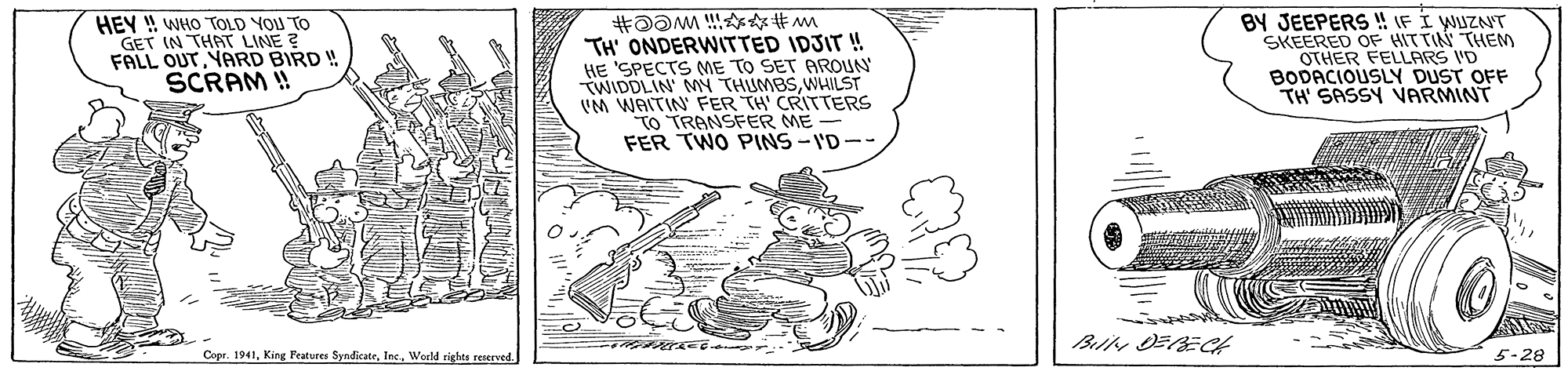 Line art OCR: HEY ! WHO TOLD YOU TO GET IN THAT LINE ? FALL OUTYARD BIRD ! SCRAM ! BY JEEPERS ! IF I WUZNT SKEERED OF HIT TIN THEM OTHER FELLARS I'D BODACIOUSLY DUST OFF TH' SASSY VARMINT TH ONDERWITTED IDJIT ! HE 'SPECTS ME TO SET AROUN TWIDDLIN MN THUMBSWHILST VM WAITIN FER TH' CRITTERS TO TRANSFER ME FER TWO PINS -I'D-- Bir OFRECH Copr. 1941World rights reserved 5-28 HEY ! WHO TOLD YOU TO GET IN THAT LINE ? FALL OUTYARD BIRD ! SCRAM ! BY JEEPERS ! IF I WUZNT SKEERED OF HIT TIN THEM OTHER FELLARS I'D BODACIOUSLY DUST OFF TH' SASSY VARMINT TH ONDERWITTED IDJIT ! HE 'SPECTS ME TO SET AROUN TWIDDLIN MN THUMBSWHILST VM WAITIN FER TH' CRITTERS TO TRANSFER ME FER TWO PINS -I'D-- Bir OFRECH Copr. 1941King Features SyndicateWorld rights reserved 5-28