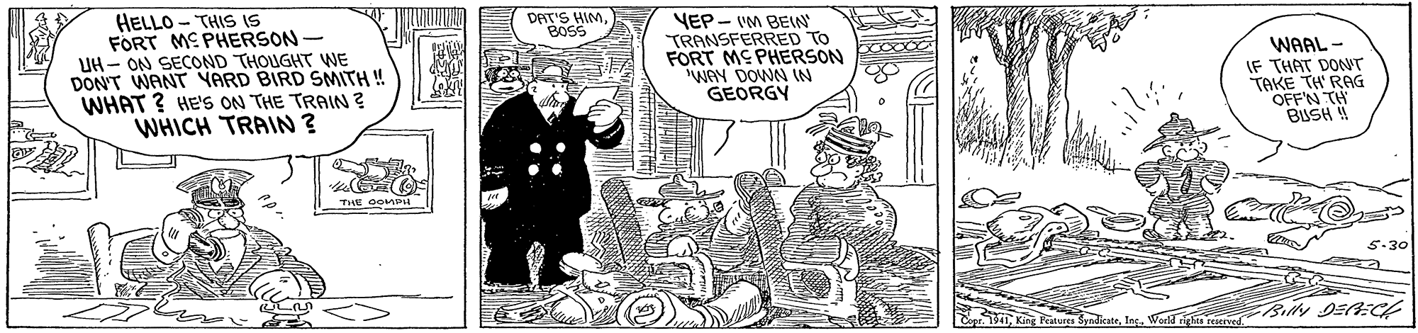 Art OCR: HELLO - THIS IS FORT ME PHERSON - UH - ON SECOND THOUGHT WE DON'T WANT YARD BIRD SMITH ! WHAT ? HE'S ON THE TRAIN? WHICH TRAIN ? DAT'S HIMBOSS YEP - IM BEN TRANSFERRED TO FORT ME PHERSON WAY DOWN IN GEORGY WAAL - IF THAT DONT TAKE TH' RAG OFF'N TH BUSH 4 5-30 pr. T41Ing. Word rigses reserved. HELLO - THIS IS FORT ME PHERSON - UH - ON SECOND THOUGHT WE DON'T WANT YARD BIRD SMITH ! WHAT ? HE'S ON THE TRAIN? WHICH TRAIN ? DAT'S HIMBOSS YEP - IM BEN TRANSFERRED TO FORT ME PHERSON WAY DOWN IN GEORGY WAAL - IF THAT DONT TAKE TH' RAG OFF'N TH BUSH 4 5-30 pr. T41King Peitures SyndicateIng. Word rigses reserved.