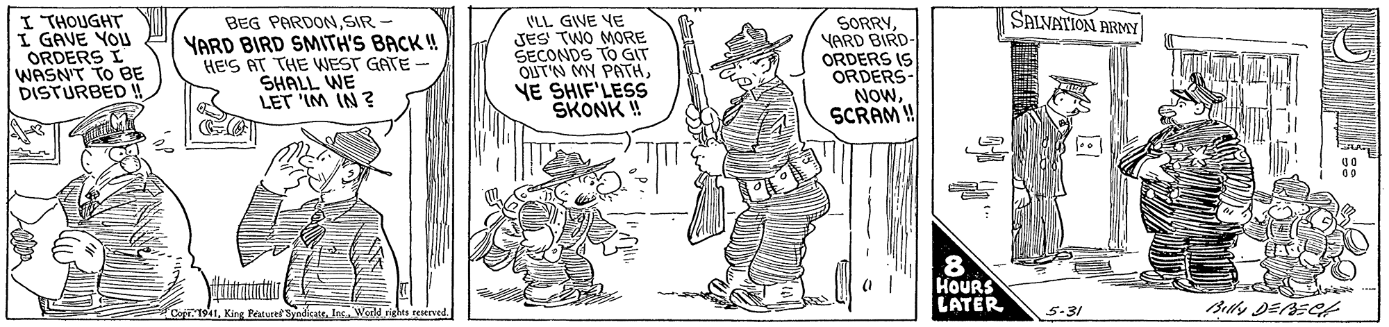 Rectangle OCR: SALVATION ARMY I THOUGHT I GAVE YOU ORDERS I WASN'T TO BE DISTURBED !! BEG PARDONSIR YARD BIRD SMITH'S BACK ! HE'S AT THE WEST GATE SHALL WE LET 'IM IN ? (LL GIVE YE JES TWO MORE SECONDS TO GIT OUT'N MY PATHYE SHIF'LESS SKONK ! SORRYYARD BIRD- ORDERS IS ORDERS- NOwSCRAM!! 8 HOURS LATER CoprT941H 5-31 SALVATION ARMY I THOUGHT I GAVE YOU ORDERS I WASN'T TO BE DISTURBED !! BEG PARDONSIR YARD BIRD SMITH'S BACK ! HE'S AT THE WEST GATE SHALL WE LET 'IM IN ? (LL GIVE YE JES TWO MORE SECONDS TO GIT OUT'N MY PATHYE SHIF'LESS SKONK ! SORRYYARD BIRD- ORDERS IS ORDERS- NOwSCRAM!! 8 HOURS LATER CoprT941H 5-31