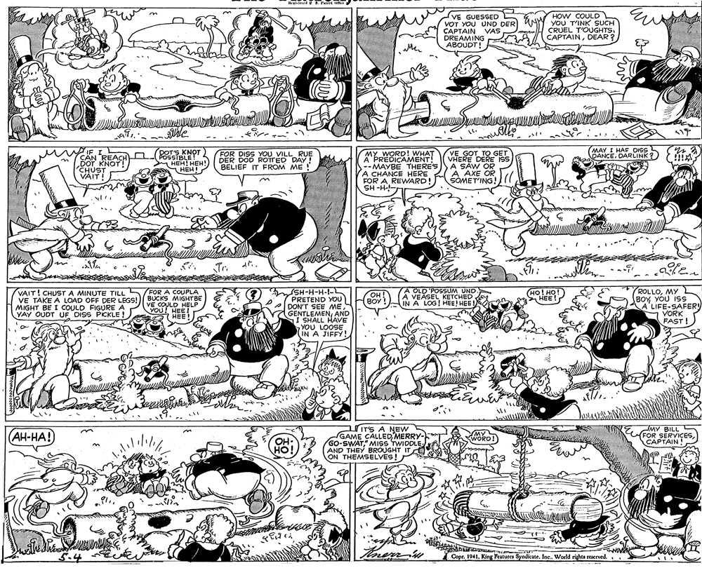 Art OCR: VE GUESGED VOT YOU UND DER CAPTAIN VAS DREAMING HOW COULD YOU T'INK SUCH CRUEL T'OUGHTSDEAR? DOTS KNOT POSSIBLE! HEH! HEH!) (MAY I HAF DISS DANCEDARLINK? MY WORD! WHAT APREDICAMENT! --MAYBE THERE'S A CHANCE HERE FOR A REWARD! SH -H-- CAN REACH D DOT KNOT! CHUST FOR DISS YOU VILL RUE DER DOD ROTTED DAY! BELIEF IT FROM ME VE GOT TO GET VHERE DERE iss A SAW OR A AXE OR SOMET'ING! VAIT! Tr. SH-H-H-I-L PRETEND YOU DON'T SEE GENTLEMENAND I SHALL HAVE YOU LOOSE (IN A JIFFY! VAIT! CHUST A MINUTE TILL FOR A COUPLA VE TAKE A LOAD OFF DER LEGS!) BUCKS MIGHTBE VE COULD HELP YOU! HEE! 7 HEE! A OLD'POSSUM UND A VEASEL KETCHED IN A LOG! HEE! HEE ROLLOMY BOY YOU ISS KA'LIFE-SAFERY VORK FAST ! OH (BOY! MIGHT BE I COULD FIGURE A YAY OUDT UF DISS PICKLE !) ITS A NEW GAME CALLED MERRY- GO-SWAT" MISS TWIDDLE. AND THEY BROUGHT IT ON THEMSELVES! AH-HA! MY BILL CFOPTAINTESWORD! ow 5.4 [ Copr. 1941King Features Syndicate. Inc. World rights reserved. VE GUESGED VOT YOU UND DER CAPTAIN VAS DREAMING HOW COULD YOU T'INK SUCH CRUEL T'OUGHTSDEAR? DOTS KNOT POSSIBLE! HEH! HEH!) (MAY I HAF DISS DANCEDARLINK? MY WORD! WHAT APREDICAMENT! --MAYBE THERE'S A CHANCE HERE FOR A REWARD! SH -H-- CAN REACH D DOT KNOT! CHUST FOR DISS YOU VILL RUE DER DOD ROTTED DAY! BELIEF IT FROM ME VE GOT TO GET VHERE DERE iss A SAW OR A AXE OR SOMET'ING! VAIT! Tr. SH-H-H-I-L PRETEND YOU DON'T SEE GENTLEMENAND I SHALL HAVE YOU LOOSE (IN A JIFFY! VAIT! CHUST A MINUTE TILL FOR A COUPLA VE TAKE A LOAD OFF DER LEGS!) BUCKS MIGHTBE VE COULD HELP YOU! HEE! 7 HEE! A OLD'POSSUM UND A VEASEL KETCHED IN A LOG! HEE! HEE ROLLOMY BOY YOU ISS KA'LIFE-SAFERY VORK FAST ! OH (BOY! MIGHT BE I COULD FIGURE A YAY OUDT UF DISS PICKLE !) ITS A NEW GAME CALLED MERRY- GO-SWAT" MISS TWIDDLE. AND THEY BROUGHT IT ON THEMSELVES! AH-HA! MY BILL CFOPTAINTESWORD! ow 5.4 [ Copr. 1941King Features Syndicate. Inc. World rights reserved.