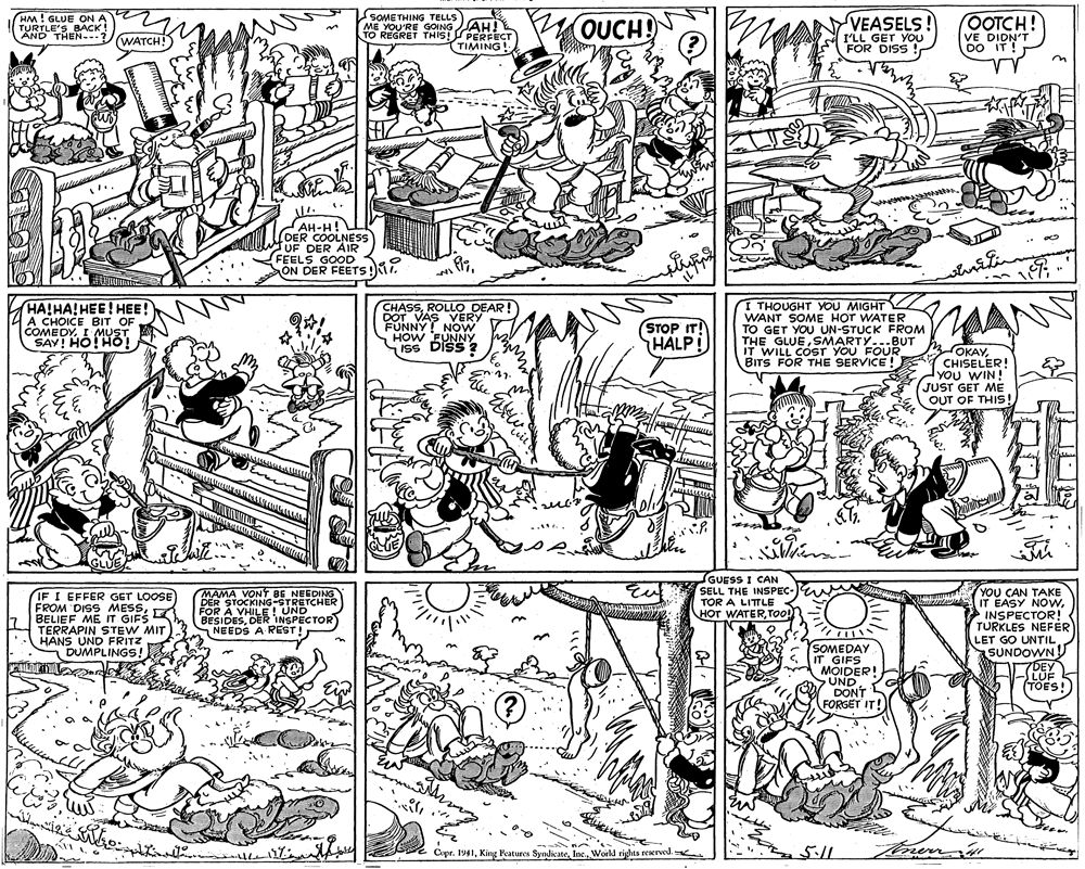 Parallel OCR: HM ! GLUE ON A TURTLE'S BACK! AND THEN-- SOMETHING TELLS ME YOU'RE GOING TO REGRET THIS! PERFECT OUCH! VEASELS! I'LL GET YOU FOR DISS ! OOTCH! VE DIDN'T DO IT ! AH! (WATCH! TIMING! AH-H! DER COOLNESS UF DER AIR FEELS GOOD 3 ON DER FEETS !M. HA!HA!HEE! HEE! A CHOICE BIT OF COMEDYI MUST SAV! HO!HO! CHASSROLLO DEAR! DOT VAS VERY FUNNY ! NOW HOW EUNNY ISS DISS 2 I THOUGHT YOU MIGHT WANT SOME HOT WATER TO GET YOU UN-STUCK FROM THE GLUESMARTY...BUT IT WILL COST YOU FOUR BITS FOR THE SERVICE ! STOP IT! HALP! MOKAYCHISELER! YOU WIN! JUST GET ME OUT OF THIS! .... GUESS I CAN SELL THE INSPEC- TOR A LITTLE < HOT WATERToO IF I EFFER GET LOOSE FROM DISS MESSBELIEF ME IT GIFS TERRAPIN STEW MIT HANS UND FRITZ DUMPLINGS! MAMA VONT BE NEEDING DER STOCKING-STRETCHER FOR À VHILE! UND BESIDESDER INSPECTOR NEEDS A REST! YOU CAN TAKE EASY NOwINSPECTOR! TURKLES NEFER LET GO UNTIL aSUNDOWN SOMEDAY IT GIFS MOIDER! UND DONT FORGET IT! 17DEY LUF TOES! Cipr. 1941World rights reserved. 5:11 HM ! GLUE ON A TURTLE'S BACK! AND THEN-- SOMETHING TELLS ME YOU'RE GOING TO REGRET THIS! PERFECT OUCH! VEASELS! I'LL GET YOU FOR DISS ! OOTCH! VE DIDN'T DO IT ! AH! (WATCH! TIMING! AH-H! DER COOLNESS UF DER AIR FEELS GOOD 3 ON DER FEETS !M. HA!HA!HEE! HEE! A CHOICE BIT OF COMEDYI MUST SAV! HO!HO! CHASSROLLO DEAR! DOT VAS VERY FUNNY ! NOW HOW EUNNY ISS DISS 2 I THOUGHT YOU MIGHT WANT SOME HOT WATER TO GET YOU UN-STUCK FROM THE GLUESMARTY...BUT IT WILL COST YOU FOUR BITS FOR THE SERVICE ! STOP IT! HALP! MOKAYCHISELER! YOU WIN! JUST GET ME OUT OF THIS! .... GUESS I CAN SELL THE INSPEC- TOR A LITTLE < HOT WATERToO IF I EFFER GET LOOSE FROM DISS MESSBELIEF ME IT GIFS TERRAPIN STEW MIT HANS UND FRITZ DUMPLINGS! MAMA VONT BE NEEDING DER STOCKING-STRETCHER FOR À VHILE! UND BESIDESDER INSPECTOR NEEDS A REST! YOU CAN TAKE EASY NOwINSPECTOR! TURKLES NEFER LET GO UNTIL aSUNDOWN SOMEDAY IT GIFS MOIDER! UND DONT FORGET IT! 17DEY LUF TOES! Cipr. 1941King Peatures SyndkateWorld rights reserved. 5:11